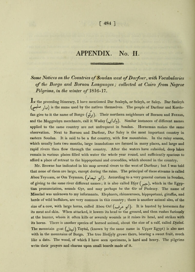 APPENDIX. No. II. Some Notices on the Countries of Soudan west of Dai four, with Vocabularies of the Bor go and Bornou Languages ; collected at Cairo from Negroe Pilgrims, in the ivinter of 1816-17. In the preceding Itinerary, I have mentioned Dar Szaleyh, or Seleyh, or Saley. Dar Szeleyh (^» is the name used by the natives themselves. The people of Darfour and Kordo- fan give to it the name of Borgo Their northern neighbours of Bornou and Fezzan, and the Moggrebyn merchants, call it Waday Similar instances of different names applied to the same country are not unfrequent in Soudan. Horneman makes the same observation. Next to Bornou and Darfour, Dar Saley is the most important country in eastern Soudan. It is said to be a flat country, with few mountains. In the rainy season, which usually lasts two months, large inundations are formed in many places, and large and rapid rivers then flow through the country. After the waters have subsided, deep lakes remain in various places filled with water the whole year round, and sufficiently spacious to afford a place of retreat to the hippopotami and crocodiles, which abound in the country. Mr. Browne has indicated in his map several rivers to the west of Darfour; but I was told that none of them are large, except during the rains. The principal of these streams is called Abou Teymam, or Om Teymam, (^1 + .v ^j!). According to a very general custom in Soudan, of giving to the same river different names; it is also called Djyr ( which in the Egyp- tian pronunciation, sounds Gyr, and may perhaps lie the Gir of Ptolemy. The name of Misselad was unknown to my informants. Elephants, rhinoceroses, hippopotami, giraffas, and herds of wild buffaloes, are very common in this country; there is another animal also, of the size of a cow, with large horns, called Abou Orf ((__? It is hunted by horsemen for its meat and skin. When attacked, it lowers its head to the ground, and then rushes furiously at the hunter, whom it often kills or severely wounds as it raises its head, and strikes with its horns. There is another species of horned animal, about the size of a calf, called Djalad. The mountain goat (Jc-j) Taytal, (known by the same name in Upper Egypt) is also met with in the mountains of Borgo. The tree Hedjyly grows there, bearing a sweet fruit, much like a date. The wood, of which I have seen specimens, is hard and heavy. The pilgrims write their prayers and charms upon small boards made of it.