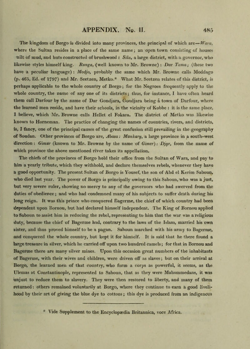 The kingdom of Borgo is divided into many provinces, the principal of which are—TVara, where the Sultan resides in a place of the same name; an open town consisting of houses uilt of mud, and huts constructed of brushwood : Sila, a large district, with a governor, who likewise styles himself king. Runga, (well known to Mr. Browne) : Dar Tama; (these two have a peculiar language): Modjo, probably the same which Mr. Browne calls Moddago (p. 465, Ed. of 1797) and Mr. Seetzen, Metko.* What Mr. Seetzen relates of this district, is perhaps applicable to the whole country of Borgo; for the Negroes frequently apply to the whole country, the name of any one of its districts; thus, for instance, I have often heard them call Darfour by the name of Dar Gondjara, Gondjara being a town of Darfour, where the learned men reside, and have their schools, in the vicinity of Kobbe : it is the same place, I believe, which Mr. Browne calls Hellet el Fokara. The district of Metko was likewise known to Horneman. The practice of changing the names of countries, rivers, and districts, is, I fancy, one of the principal causes of the great confusion still prevailing in the geography of Soudan. Other provinces of Borgo are, Abasa: Mankary, a large province in a south-west direction : Gimur (known to Mr. Browne by the name of Gimer) .• Djyr, from the name of which province the above mentioned river takes its appellation. The chiefs of the provinces of Borgo hold their office from the Sultan of Wara, and pay to him a yearly tribute, which they withhold, and declare themselves rebels, whenever they have a good opportunity. The present Sultan of Borgo is Yousef, the son of Abd el Kerim Saboun, who died last year. The power of Borgo is principally owing to this Saboun, who was a just, but very severe ruler, showing no mercy to any of the governors who had swerved from the duties of obedience; and who had condemned many of his subjects to suffer death during his long reign. It was this prince who conquered Bagerme, the chief of which country had been dependent upon Bornou, but had declared himself independent. The King of Bornou applied to Saboun to assist him in reducing the rebel, representing to him that the war was a religious duty, because the chief of Bagerme had, contrary to the laws of the Islam, married his own sister, and thus proved himself to be a pagan. Saboun marched with his army to Bagerme, and conquered the whole country, but kept it for himself. It is said that he there found a large treasure in silver, which he carried off upon two hundred camels; for that in Bornou and Bagerme there are many silver mines. Upon this occasion great numbers of the inhabitants of Bagerme, with their wives and children, were driven off as slaves; but on their arrival at Borgo, the learned men of that country, who form a corps as powerful, it seems, as the Ulemas at Constantinople, represented to Saboun, that as they were Mahommedans, it was unjust to reduce them to slavery. They were then restored to liberty, and many of them returned: others remained voluntarily at Borgo, where they continue to earn a good liveli- hood by their art of giving the blue dye to cottons; this dye is produced from an indigenous * Vide Supplement to the Encyclopaedia Britannica, voce Africa.