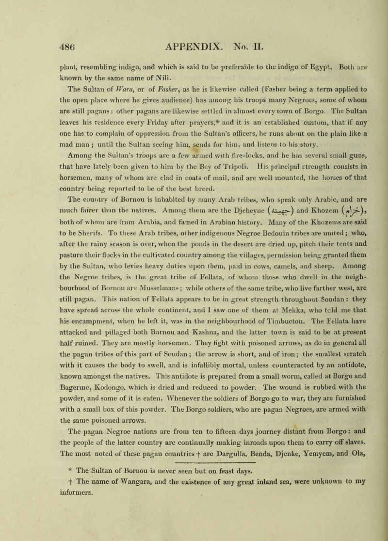 plant, resembling imligo, and which is said to be preferable to the indigo of Egypt. Both are known by the same name of Nili. The Sultan of IVara, or of Fasher, as he is likewise called (Fasher being a term applied to the open place where he gives audience) has among his troops many Negroes, some of whom are still pagans : other pagans are likewise settled in almost every town of Borgo The Sultan leaves his residence every Friday after prayers,* and it is an established custom, that if any one has to complain of oppression from the Sultan’s officers, he runs about on the plain like a mad man ; until the Sultan seeing him, sends for him, and listens to his story. Among the Sultan’s troops are a few armed with fire-locks, and he has several small guns, that have lately been given to him by the Bey of Tripoli. His principal strength consists in horsemen, many of whom are clad in coats of mail, and are well mounted, the horses of that country being reported to be of the best breed. The country of Bornou is inhabited by many Arab tribes, who speak only Arabic, and are much fairer than the natives. Among them are the Djeheyne and Khozem both of whom are from Arabia, and famed in Arabian history. Many of the Khozems are said to be Sherifs. To these Arab tribes, other indigenous Negroe Bedouin tribes are united ; who, after the rainy season is over, when the ponds in the desert are dried up, pitch their tents and pasture their flocks in the cultivated country among the villages, permission being granted them by the Sultan, who levies heavy duties upon them, paid in cows, camels, and sheep. Among the Negroe tribes, is the great tribe of Fellata, of whom those who dwell in the neigh- bourhood of Bornou are Musselmans; while others of the same tribe, who live farther west, are still pagan. This nation of Fellata appears to be in great strength throughout Soudan : they have spread across the whole continent, and 1 saw one of them at Meklca, who told me that his encampment, when he left it, was in the neighbourhood of Timbuctou. The Fellata have attacked and pillaged both Bornou and Kashna, and the latter town is said to be at present half ruined. They are mostly horsemen. They fight with poisoned arrow's, as do in general all the pagan tribes of this part of Soudan ; the arrow is short, and of iron; the smallest scratch with it causes the body to swell, and is infallibly mortal, uidess counteracted by an antidote, known amongst the natives. This antidote is prepared from a small worm, called at Borgo and Bagerme, Kodongo, which is dried and reduced to pou'der. The wound is rubbed with the powder, and some of it is eaten. Whenever the soldiers of Borgo go to war, they are furnished with a small box of this powder. The Borgo soldiers, who are pagan Negroes, are armed with the same poisoned arrows. The pagan Negroe nations are from ten to fifteen days journey distant from Borgo: and the people of the latter country are continually making inroads upon them to carry off slaves. The most noted of these pagan countries f are Dargulla, Benda, Djenke, Yemyem, and Ola, * The Sultan of Bornou is never seen but on feast days. f The name of Wangara, and the existence of any great inland sea, were unknown to my informers.