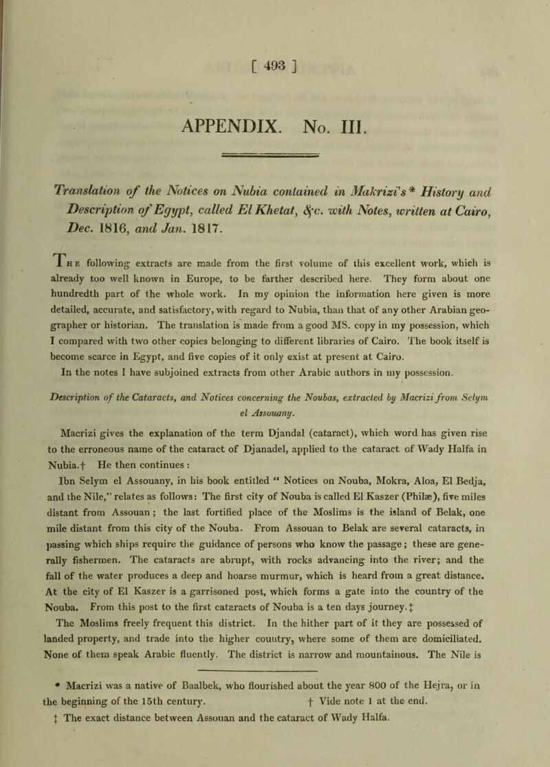 APPENDIX. No. III. Translation of the Notices on Nubia contained in Makrizis * History and Description of Egypt, called ElKhetat, Sfc. with Notes, ivritten at Cairo, Dec. 1816, and Jan. 1817. The following extracts are made from the first volume of this excellent work, which is already too well known in Europe, to be farther described here. They form about one hundredth part of the whole work. In my opinion the information here given is more detailed, accurate, and satisfactory, with regard to Nubia, than that of any other Arabian geo- grapher or historian. The translation is made from a good MS. copy in my possession, which I compared with two other copies belonging to different libraries of Cairo. The book itself is become scarce in Egypt, and five copies of it only exist at present at Cairo. In the notes I have subjoined extracts from other Arabic authors in my possession. 1 Description of the Cataracts, and Notices concerning the Noubas, extracted by Macrizi from Selym el Assouany. Macrizi gives the explanation of the term Djandal (cataract), which word has given rise to the erroneous name of the cataract of Djanadel, applied to the cataract of Wady Haifa in Nubia.f He then continues : Ibn Selym el Assouany, in his book entitled “ Notices on Nouba, Mokra, Aloa, El Bedja, and the Nile,’’ relates as follows: The first city of Nouba is called El Kaszer (Philse), five miles distant from Assouan ; the last fortified place of the Moslims is the island of Belak, one mile distant from this city of the Nouba. From Assouan to Belak are several cataracts, in passing which ships require the guidance of persons who know the passage; these are gene- rally fishermen. The cataracts are abrupt, with rocks advancing into the river; and the fall of the water produces a deep and hoarse murmur, which is heard from a great distance. At the city of El Kaszer is a garrisoned post, which forms a gate into the country of the Nouba. From this post to the first cataracts of Nouba is a ten days journey.]: The Moslims freely frequent this district. In the hither part of it they are possessed of landed property, and trade into the higher country, where some of them are domiciliated. None of them speak Arabic fluently. The district is narrow and mountainous. The Nile is • Macrizi was a native of Baalbek, who flourished about the year 800 of the Hejra, or in the beginning of the 15th century. f Vide note 1 at the end. ] The exact distance between Assouan and the cataract of Wady Haifa.