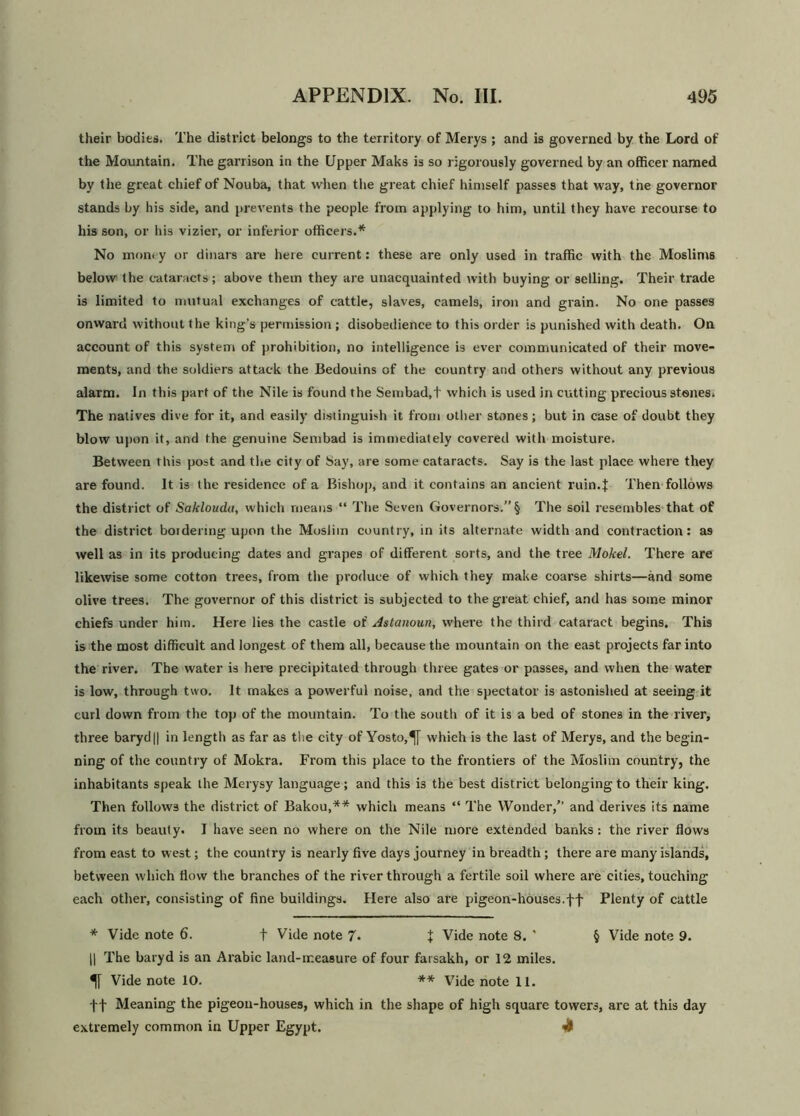 their bodies. The district belongs to the territory of Merys ; and is governed by the Lord of the Mountain. The garrison in the Upper Maks is so rigorously governed by an officer named by the great chief of Nouba, that when the great chief himself passes that way, the governor stands by his side, and prevents the people from applying to him, until they have recourse to his son, or his vizier, or inferior officers.* No money or dinars are here current: these are only used in traffic with the Moslims below the cataracts; above them they are unacquainted with buying or selling. Their trade is limited to mutual exchanges of cattle, slaves, camels, iron and grain. No one passes onward without the king’s permission ; disobedience to this order is punished with death. On account of this system of prohibition, no intelligence is ever communicated of their move- ments, and the soldiers attack the Bedouins of the country and others without any previous alarm. In this part of the Nile is found the Seiubad.t which is used in cutting precious stones. The natives dive for it, and easily distinguish it from other stones; but in case of doubt they blow upon it, and the genuine Sembad is immediately covered with moisture. Between this post and the city of Say, are some cataracts. Say is the last place where they are found. It is the residence of a Bishop, and it contains an ancient ruin.$ Then follows the district of Sakloudu, which means “ The Seven Governors.” § The soil resembles that of the district boidermg upon the Muslim country, in its alternate width and contraction: a9 well as in its producing dates and grapes of different sorts, and the tree Mokel. There are likewise some cotton trees, from the produce of which they make coarse shirts—and some olive trees. The governor of this district is subjected to the great chief, and has some minor chiefs under him. Here lies the castle of Astanoun, where the third cataract begins. This is the most difficult and longest of them all, because the mountain on the east projects far into the river. The water is here precipitated through three gates or passes, and when the water is low, through two. It makes a powerful noise, and the spectator is astonished at seeing it curl down from the top of the mountain. To the south of it is a bed of stones in the river, three baryd|| in length as far as the city of Yosto,^[ which is the last of Merys, and the begin- ning of the country of Mokra. From this place to the frontiers of the Moslim country, the inhabitants speak the Merysy language; and this is the best district belonging to their king. Then follows the district of Bakou,** which means “ The Wonder/’ and derives its name from its beauty. I have seen no where on the Nile more extended banks: the river hows from east to west; the country is nearly five days journey in breadth ; there are many islands, between which flow the branches of the river through a fertile soil where are cities, touching each other, consisting of fine buildings. Here also are pigeon-houses.ff Plenty of cattle * Vide note 6. + Vide note 7. % Vide note 8. * § Vide note 9. || The baryd is an Arabic land-measure of four farsakh, or 12 miles. Vide note 10. ** Vide note 11. ft Meaning the pigeon-houses, which in the shape of high square towers, are at this day extremely common in Upper Egypt.