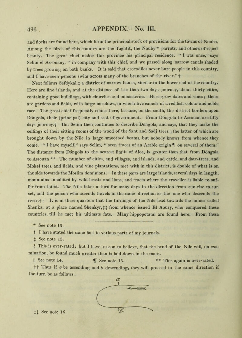and flocks are found here, which form the principal stock of provisions for the towns of Nouba. Among the birds of this country are the Taghtit, the Nouby* * * § parrots, and others of equal beauty. The great, chief makes this province his principal residence. “ I was once,” says Selim el Assouany, “ in company with this chief, and we passed along narrow canals shaded by trees growing on both banks. It is said that crocodiles never hurt people in this country, and I have seen persons swim across many of the branches of the river.” f Next follows Sefdykal.J a district of narrow banks, similar to the lower end of the country. Here are fine islands, and at the distance of less than two days journey, about thirty cities, containing good buildings, with churches and monasteries. Here grow dates and vines ; there are gardens and fields, with large meadows, in which live camels of a reddish colour and noble race.' The great chief frequently comes here, because, on the south, this district borders upon Ddngola, their (principal) city and seat of government. From Dongola to Assouan are fifty days journey.§ Ibn Selim then, continues to describe Dongola, and says, that they make the ceilings of their sitting rooms of the wood of the Sant and Sadj trees,|| the latter of which are brought down by the Nile in large smoothed beams, but nobody knows from whence they come. “ I have myself,” says Selim, “ seen traces of an Arabic origin on several of them.” The distance from Dongola to the nearest limits of Aloa, is greater than that from Dongola to Assouan.** The number of cities, and villages, and islands, and cattle, and date-trees, and Mokel trees, and fields, and vine plantations, met with in this district, is double of what is on the side towards the Moslim dominions. In these parts are large islands, several days in length, mountains inhabited by wild beasts and lion9, and tracts where the traveller is liable to suf- fer from thirst. The Nile takes a turn for many days in the direction from sun rise to sun set, and the person who ascends travels in the same direction as the one who descends the river.f f It is in these quarters that the turnings of the Nile lead towards the mines called Shenka, at a place named Shenkvr,{{ from whence issued El Aoury, who conquered these countries, till he met his ultimate fate. Many hippopotami are found here. From these * See note 12. + I have stated the same fact in various parts of my journals. J See note 13. § This is over-rated; but I have reason to believe, that the bend of the Nile will, on exa- mination, be found much greater than is laid down in the maps. |] See note 14. See note 15. ** This again is over-rated, ft Thus if a be ascending and b descending, they will proceed in the same direction if the turn be as follows :