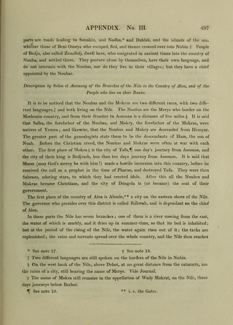 parts are roads leading to Souakin, and Nadha,* and Dahlak, and the islands of the sea, whither those of Beni Omeya who escaped, fled, and thence crossed over into Nubia.f People of Bedja, also called Zenafedj, dwell here, who emigrated in ancient times into the country of Nouba, and settled there. They pasture alone by themselves, have their own language, and do not intermix with the Noubas, nor do they live in their villages; but they have a chief appointed by the Noubas. Description by Selim el Assouany of the Branches of the Nile in the Country of Aloa, and of the People who live on their Banks. It is to be noticed that the Noubas and the Mokras are two different races, with two diffe- rent languages,J and both living on the Nile. The Noubas are the Merys who border on the Moslemin country, and from their frontier to Assouan is a distance of five miles.§ It is said that Salha, the forefather of the Noubas, and Mokry, the forefather of the Mokras, were natives of Yemen; and likewise, that the Noubas and Mokry are descended from Hemyar. The greater part of the genealogists state them to be the descendants of Ham, the son of Noah. Before the Christian creed, the Noubas and Mokras were often at war with each other. The first place of Mokra|| is the city of Tafa,^[ one day’s journey from Assouan, and the city of their king is Bedjrash, less than ten days journey from Assouan. It is said that Moses (may God’s mercy be with him !) made a hostile incursion into this country, before he received the call as a prophet in the time of Pharao, and destroyed Tafa. They were then Sabeans, adoring stars, to which they had erected idols. After this all the Noubas and Mokras became Christians, and the city of Ddngola is (or became) the seat of their government. The first place of the country of Aloa is Aboale,** a city on the eastern shore of the Nile. The governor who presides over this district is called Raliwah, and is dependant on the chief of Aloa. In these parts the Nile has seven branches ; one of them is a river coming from the east, the water of which is muddy, and it dries up in summer-time, so that its bed is inhabited; but at the period of the rising of the Nile, the water again rises out of it; the tanks are replenished; the rains and torrents spread over the whole country, and the Nile then reaches * See note 17- t See note 18. J Two different languages are still spoken on the borders of the Nile in Nubia. § On the west bank of the Nile, above Debot, at no great distance from the cataracts, are the ruins of a city, still bearing the name of Merys. Vide Journal. || The name of Mokra still remains in the appellation of Wady Mokrat, on the Nile, three days journeys below Berber. 5[ See note 19. ** i. e. the Gates.