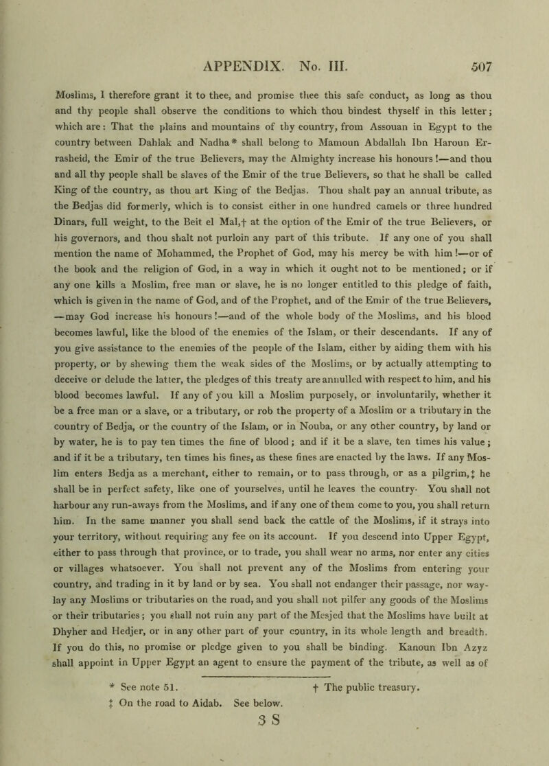 Muslims, I therefore grant it to thee, and promise thee this safe conduct, as long as thou and thy people shall observe the conditions to which thou bindest thyself in this letter; which are: That the plains and mountains of thy country, from Assouan in Egypt to the country between Dahlak and Nadha* shall belong to Mamoun Abdallah Ibn Haroun Er- rasheid, the Emir of the true Believers, may the Almighty increase his honours!—and thou and all thy people shall be slaves of the Emir of the true Believers, so that he shall be called King of the country, as thou art King of the Bedjas. Thou shalt pay an annual tribute, as the Bedjas did formerly, which is to consist either in one hundred camels or three hundred Dinars, full weight, to the Beit el Mal,f at the option of the Emir of the true Believers, or his governors, and thou shalt not purloin any part of this tribute. If any one of you shall mention the name of Mohammed, the Prophet of God, may his mercy be with him !—or of the book and the religion of God, in a way in which it ought not to be mentioned; or if any one kills a Moslim, free man or slave, he is no longer entitled to this pledge of faith, which is given in the name of God, and of the Prophet, and of the Emir of the true Believers, —may God increase his honours!—and of the whole body of the Moslims, and his blood becomes lawful, like the blood of the enemies of the Islam, or their descendants. If any of you give assistance to the enemies of the people of the Islam, either by aiding them with his property, or by shewing them the weak sides of the Moslims, or by actually attempting to deceive or delude the latter, the pledges of this treaty are annulled with respect to him, and his blood becomes lawful. If any of you kill a Moslim purposely, or involuntarily, whether it be a free man or a slave, or a tributary, or rob the property of a Moslim or a tributary in the country of Bedja, or the country of the Islam, or in Nouba, or any other country, by land or by water, he is to pay ten times the fine of blood; and if it be a slave, ten times his value; and if it be a tributary, ten times his fines, as these fines are enacted by the laws. If any Mos- lim enters Bedja as a merchant, either to remain, or to pass through, or as a pilgrim, + he shall be in perfect safety, like one of yourselves, until he leaves the country- You shall not harbour any run-aways from the Moslims, and if any one of them come to you, you shall return him. In the same manner you shall send back the cattle of the Moslims, if it strays into your territory, without requiring any fee on its account. If you descend into Upper Egypt, either to pass through that province, or to trade, you shall wear no arms, nor enter any cities or villages whatsoever. You shall not prevent any of the Moslims from entering your country, and trading in it by land or by sea. You shall not endanger their passage, nor way- lay any Moslims or tributaries on the road, and you shall not pilfer any goods of the Moslims or their tributaries; you shall not ruin any part of the Mesjed that the Moslims have built at Dhyher and Hedjer, or in any other part of your country, in its whole length and breadth. If you do this, no promise or pledge given to you shall be binding. Kanoun Ibn Azyz shall appoint in Upper Egypt an agent to ensure the payment of the tribute, as well as of % On the road to Aidab. See below.