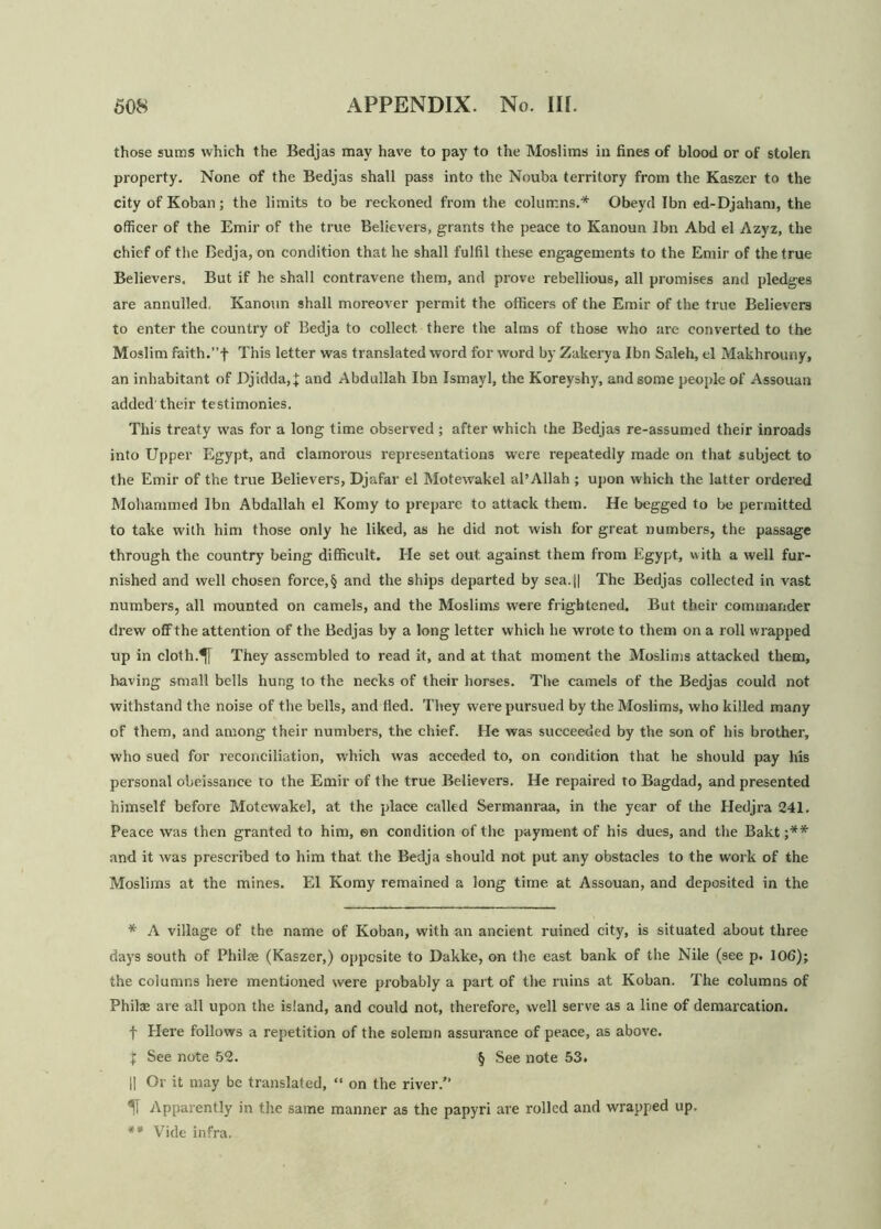 those sums which the Bedjas may have to pay to the Moslims in fines of blood or of stolen property. None of the Bedjas shall pass into the Nouba territory from the Kaszer to the city of Koban; the limits to be reckoned from the columns.* Obeyd Ibn ed-Djaham, the officer of the Emir of the true Believers, grants the peace to Kanoun Ibn Abd el Azyz, the chief of the Bedja, on condition that he shall fulfil these engagements to the Emir of the true Believers. But if he shall contravene them, and prove rebellious, all promises and pledges are annulled, Kanoun shall moreover permit the officers of the Emir of the true Believers to enter the country of Bedja to collect there the alms of those who are converted to the Moslim faith.”f This letter was translated word for word by Zakerya Ibn Saleh, el Makhrouny, an inhabitant of Djidda,£ and Abdullah Ibn Ismayl, the Koreyshy, and some people of Assouan added'their testimonies. This treaty was for a long time observed ; after which the Bedjas re-assumed their inroads into Upper Egypt, and clamorous representations were repeatedly made on that subject to the Emir of the true Believers, Djafar el Motewakel al’Allah ; upon which the latter ordered Mohammed Ibn Abdallah el Komy to prepare to attack them. He begged to be permitted to take with him those only he liked, as he did not wish for great numbers, the passage through the country being difficult. He set out against them from Egypt, with a well fur- nished and well chosen force,§ and the ships departed by sea. || The Bedjas collected in vast numbers, all mounted on camels, and the Moslims were frightened. But their commander drew off the attention of the Bedjas by a long letter which he wrote to them on a roll wrapped up in cloth.^f They assembled to read it, and at that moment the Moslims attacked them, having small bells hung to the necks of their horses. The camels of the Bedjas could not withstand the noise of the bells, and fled. They were pursued by the Moslims, who killed many of them, and among their numbers, the chief. He was succeeded by the son of his brother, who sued for reconciliation, which was acceded to, on condition that he should pay his personal obeissance to the Emir of the true Believers. He repaired to Bagdad, and presented himself before Motewakel, at the place called Sermanraa, in the year of the Hedjra 241. Peace was then granted to him, en condition of the payment of his dues, and the Bakt ;** and it was prescribed to him that the Bedja should not put any obstacles to the work of the Moslims at the mines. El Komy remained a long time at Assouan, and deposited in the * A village of the name of Koban, with an ancient ruined city, is situated about three days south of Philae (Kaszer,) opposite to Dakke, on the east bank of the Nile (see p. 106); the columns here mentioned were probably a part of the ruins at Koban. The columns of Phil® are all upon the island, and could not, therefore, well serve as a line of demarcation. f Elere follows a repetition of the solemn assurance of peace, as above. % See note 52. § See note 53. || Or it may be translated, “ on the river.” IT Apparently in the same manner as the papyri are rolled and wrapped up. ** Vide infra.