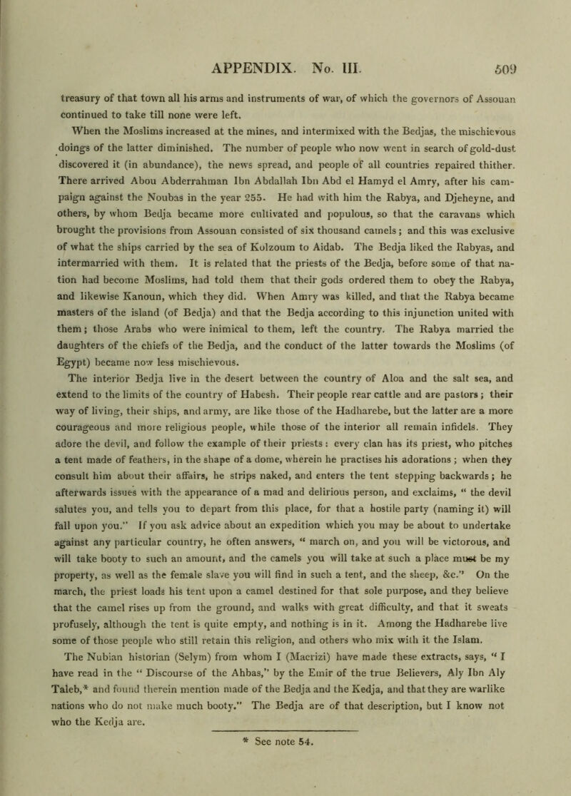 treasury of that town all his arms and instruments of war, of which the governors of Assouan continued to take till none were left. When the Moslims increased at the mines, and intermixed with the Bedjas, the mischievous doings of the latter diminished. The number of people who now went in search of gold-dust discovered it (in abundance), the news spread, and people of all countries repaired thither. There arrived Abou Abderrahman Ibn Abdallah Ibn Abd el Hamyd el Amry, after his cam- paign against the Noubas in the year 255. He had with him the Rabya, and Djeheyne, and others, by whom Bedja became more cultivated and populous, so that the caravans which brought the provisions from Assouan consisted of six thousand camels; and this was exclusive of what the ships carried by the sea of Kolzoum to Aidab. The Bedja liked the Rabyas, and intermarried with them. It is related that the priests of the Bedja, before some of that na- tion had become Moslims, had told them that their gods ordered them to obey the Rabya, and likewise Kanoun, which they did. When Amry was killed, and that the Rabya became masters of the island (of Bedja) and that the Bedja according to this injunction united with them; those Arabs who were inimical to them, left the country. The Rabya married the daughters of the chiefs of the Bedja, and the conduct of the latter towards the Moslims (of Egypt) became now less mischievous. The interior Bedja live in the desert between the country of Aloa and the salt sea, and extend to the limits of the country of Habesh. Their people rear cattle and are pastors ; their way of living, their ships, and army, are like those of the Hadharebe, but the latter are a more courageous and more religious people, while those of the interior all remain infidels. They adore the devil, and follow the example of their priests: every clan has its priest, who pitches a tent made of feathers, in the shape of a dome, wherein he practises his adorations ; when they consult him about their affairs, he strips naked, and enters the tent stepping backwards; he afterwards issues with the appearance of a mad and delirious person, and exclaims, “ the devil salutes you, and tells you to depart from this place, for that a hostile party (naming it) will fall upon you. If you ask advice about an expedition which you may be about to undertake against any particular country, he often answers, “ march on, and you will be victorous, and will take booty to such an amount, and the camels you will take at such a place mu6t be my property, as well as the female slave you will find in such a tent, and the sheep, &c.’’ On the march, the priest loads his tent upon a camel destined for that sole purpose, and they believe that the camel rises up from the ground, and walks with great difficulty, and that it sweats profusely, although the tent is quite empty, and nothing is in it. Among the Hadharebe live some of those people who still retain this religion, and others who mix with it the Islam. The Nubian historian (Selym) from whom I (Macrizi) have made these extracts, says, “ I have read in the “ Discourse of the Ahbas,” by the Emir of the true Believers, Aly Ibn Aly Taleb,* and found therein mention made of the Bedja and the Kedja, and that they are warlike nations who do not make much booty.” The Bedja are of that description, but I know not who the Kedja are.