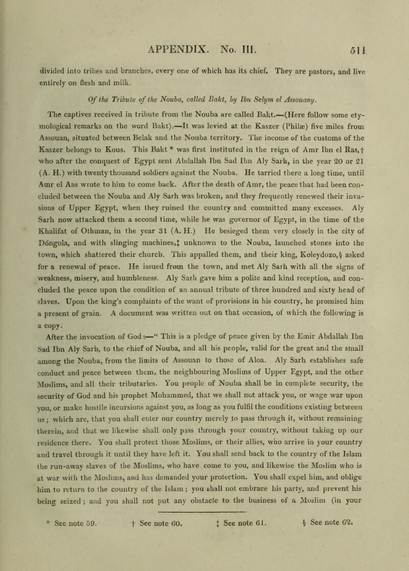 divided into tribes and branches, every one of which has its chief. They are pastors, and live entirely on flesh and milk. Of the Tribute of the Nouba, called Bakt, by Ibn Selym el Assouany. The captives received in tribute from the Nouba are called Bakt.—(Here follow some ety- mological remarks on the word Bakt).—It was levied at the Kaszer (Philae) five miles from Assouan, situated between Belak and the Nouba territory. The income of the customs of the Kaszer belongs to Kous. This Bakt* was first instituted in the reign of Amr Ibn el Ras,f who after the conquest of Egypt sent Abdallah Ibn Sad Ibn Aly Sarh, in the year 20 or 21 (A. H.) with twenty thousand soldiers against the Nouba. He tarried there a long time, until Amr el Aas wrote to him to come buck. After the death of Amr, the peace that had been con- cluded between the Nouba and Aly Sarh was broken, and they frequently renewed their inva- sions of Upper Egypt, when they ruined the country and committed many excesses. Aly Sarh now attacked them a second time, while he was governor of Egypt, in the time of the Khalifat of Othman, in the year 31 (A. H.) He besieged them very closely in the city ot D6ngola, and with slinging machines,J unknown to the Nouba, launched stones into the town, which shattered their church. This appalled them, and their king, Koleydozo,§ asked for a renewal of peace. He issued from the town, and met Aly Sarh with all the signs of weakness, misery, and humbleness. Aly Sarh gave him a polite and kind reception, and con- cluded the peace upon the condition of an annual tribute of three hundred and sixty head of slaves. Upon the king’s complaints of the want of provisions in his country, he promised him a present of grain. A document was written out on that occasion, of which the following is a copy. After the invocation of God:—“ This is a pledge of peace given by the Emir Abdallah Ibn Sad Ibn Aly Sarh, to the chief of Nouba, and all his people, valid for the great and the small among the Nouba, from the limits of Assouan to those of Aloa. Aly Sarh establishes safe conduct and peace between them, the neighbouring Moslims of Upper Egypt, and the other Moslims, and all their tributaries. You people of Nouba shall be in complete security, the security of God and his prophet Mohammed, that we shall not attack you, or wage war upon you, or make hostile incursions against you, as long as you fulfil the conditions existing between us; which are, that you shall enter our country merely to pass through it, without remaining therein, and that we likewise shall only pass through your country, without taking up our residence there. You shall protect those Moslims, or their allies, who arrive in your country and travel through it until they have left it. Y7ou shall send back to the country of the Islam the run-away slaves of the Moslims, who have come to you, and likewise the Moslim who is at war with the Moslims, and has demanded your protection. You shall expel him, and oblige him to return to the country of the Islam ; you shall not embrace his party, and prevent his being: seized ; and you shall not put any obstacle to the business of a Moslim (in your
