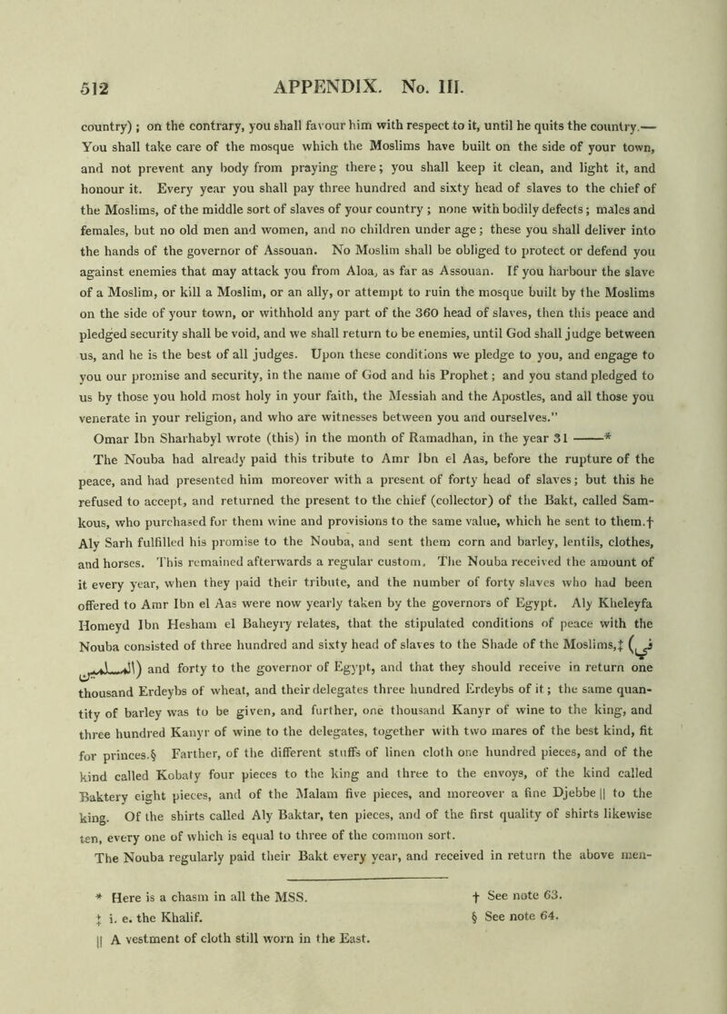 country); on the contrary, you shall favour him with respect to it, until he quits the country.— You shall take care of the mosque which the Moslims have built on the side of your town, and not prevent any body from praying there; you shall keep it clean, and light it, and honour it. Every year you shall pay three hundred and sixty head of slaves to the chief of the Moslims, of the middle sort of slaves of your country ; none with bodily defects; males and females, but no old men and women, and no children under age; these you shall deliver into the hands of the governor of Assouan. No Muslim shall be obliged to protect or defend you against enemies that may attack you from Aloa, as far as Assouan. If you harbour the slave of a Moslim, or kill a Moslim, or an ally, or attempt to ruin the mosque built by the Moslims on the side of your town, or withhold any part of the 360 head of slaves, then this peace and pledged security shall be void, and we shall return to be enemies, until God shall judge between us, and he is the best of all judges. Upon these conditions we pledge to you, and engage to you our promise and security, in the name of God and his Prophet; and you stand pledged to us by those you hold most holy in your faith, the Messiah and the Apostles, and all those you venerate in your religion, and who are witnesses between you and ourselves.” Omar Ibn Sharhabyl wrote (this) in the month of Ramadhan, in the year 31 * The Nouba had already paid this tribute to Amr Ibn el Aas, before the rupture of the peace, and had presented him moreover with a present of forty head of slaves; but this he refused to accept, and returned the present to the chief (collector) of the Bakt, called Sam- kous, who purchased for them wine and provisions to the same value, which he sent to them.f Aly Sarh fulfilled his promise to the Nouba, and sent them corn and barley, lentils, clothes, and horses. This remained afterwards a regular custom. The Nouba received the amount of it every year, when they paid their tribute, and the number of forty slaves who had been offered to Amr Ibn el Aas were now yearly taken by the governors of Egypt. Aly Kheleyfa Idomeyd Ibn Hesham el Baheyry relates, that the stipulated conditions of peace with the Nouba consisted of three hundred and sixty head of slaves to the Shade of the Moslims,X (^i A -ffi) and forty to the governor of Egypt, and that they should receive in return one thousand Erdeybs of wheat, and their delegates three hundred Erdeybs of it; the same quan- tity of barley was to be given, and further, one thousand Kanyr of wine to the king, and three hundred Kanyr of wine to the delegates, together with two mares of the best kind, fit for princes.§ Farther, of the different stuffs of linen cloth one hundred pieces, and of the kind called Kobaty four pieces to the king and three to the envoys, of the kind called Baktery eight pieces, and of the Malam five pieces, and moreover a fine Djebbe || to the king. Of the shirts called Aly Baktar, ten pieces, and of the first quality of shirts likewise ten, every one of which is equal to three of the common sort. The Nouba regularly paid their Bakt every year, and received in return the above men- * Here is a chasm in all the MSS. j| A vestment of cloth still worn in the East. -)- See note 63.