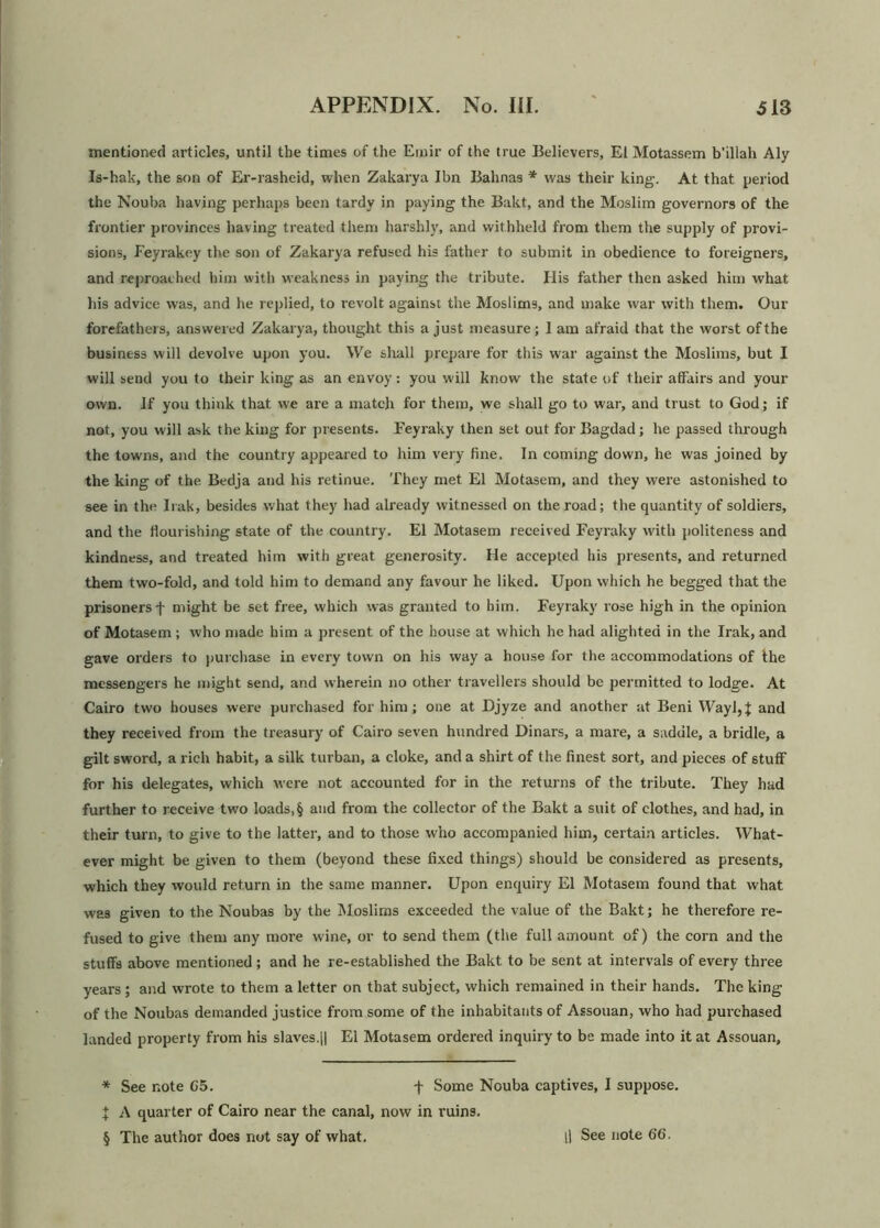mentioned articles, until the times of the Emir of the true Believers, Ei Motassem b’illah Aly Is-hak, the son of Ei’-rasheid, when Zakarya Ibn Bahnas * was their king. At that period the Nouba having perhaps been tardy in paying the Bakt, and the Moslim governors of the frontier provinces having treated them harshly, and withheld from them the supply of provi- sions, Feyrakey the son of Zakarya refused his father to submit in obedience to foreigners, and reproached him with weakness in paying the tribute. His father then asked him what his advice was, and he replied, to revolt against the Moslims, and make war with them. Our forefathers, answeied Zakarya, thought this a just measure; 1 am afraid that the worst of the business will devolve upon you. We shall prepare for this war against the Moslims, but I will send you to their king as an envoy: you will know the state of their affairs and your own. If you think that we are a match for them, we shall go to war, and trust to God; if not, you will ask the king for presents. Feyraky then set out for Bagdad; he passed thi’ough the towns, and the country appeared to him very fine. In coming down, he was joined by the king of the Bedja and his retinue. They met El Motasem, and they were astonished to see in the Irak, besides what they had already witnessed on the road; the quantity of soldiers, and the flourishing state of the country. El Motasem received Feyraky with politeness and kindness, and treated him with great generosity. He accepted his presents, and returned them two-fold, and told him to demand any favour he liked. Upon which he begged that the pidsonersf might be set free, which was granted to him. Feyraky lose high in the opinion of Motasem ; who made him a present of the house at which he had alighted in the Irak, and gave orders to purchase in every town on his way a house for the accommodations of the messengers he might send, and wherein no other travellers should be permitted to lodge. At Cairo two houses were purchased for him; one at Djyze and another at Beni Wayl,| and they received from the treasury of Cairo seven hundred Dinars, a mare, a saddle, a bridle, a gilt sword, a rich habit, a silk turban, a cloke, and a shirt of the finest sort, and pieces of stuff for his delegates, which were not accounted for in the returns of the tribute. They had further to receive two loads, § and from the collector of the Bakt a suit of clothes, and had, in their turn, to give to the latter, and to those who accompanied him, certain articles. What- ever might be given to them (beyond these fixed things) should be considered as presents, which they would return in the same manner. Upon enquiry El Motasem found that what was given to the Noubas by the Moslims exceeded the value of the Bakt; he therefore re- fused to give them any moi’e wine, or to send them (the full amount of) the corn and the stuffs above mentioned; and he re-established the Bakt to be sent at intervals of every three years; and wrote to them a letter on that subject, which remained in their hands. The king of the Noubas demanded justice from some of the inhabitants of Assouan, who had purchased landed property from his slaves.|| El Motasem ordered inquiry to be made into it at Assouan, — * See note G5. f Some Nouba captives, I suppose. X A quarter of Cairo near the canal, now in ruins.