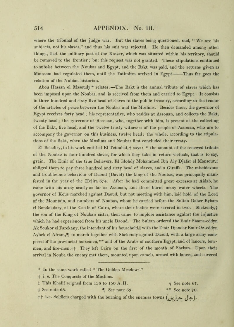 where the tribunal of the judge wa3. But the slaves being questioned, said, “ We are his subjects, not his slaves,” and thus his suit was rejected. He then demanded among other things, that the military post at the Kaszer, which was situated within his territory, should be removed to the frontier; but this request was not granted. These stipulations continued to subsist between the Noubas and Egypt, and the Bakt was paid, and the returns given as Motasem had regulated them, until the Fatimites arrived in Egypt. Thus far goes the relation of the Nubian historian. Abou Hassan el Masoudy * relates :—The Bakt is the annual tribute of slaves which has been imposed upon the Noubas, and is received from them and carried to Egypt. It consists in three hundred and sixty five head of slaves to the public treasury, according to the tenour of the articles of peace between the Noubas and the Moslims. Besides these, the governor of Egypt receives forty head; his representative, who resides at Assouan, and collects the Bakt, twenty head; the governor of Assouan, who, together with him, is present at the collecting of the Bakt, five head, and the twelve trusty witnesses of the people of Assouan, who are to accompany the governor on this business, twelve head; the whole, according to the stipula- tions of the Bakt, when the Moslims and Noubas first concluded their treaty. El Beladiry, in his work entitled El Tetouhat,f says: “ the amount of the renewed tribute of the Noubas is four hundred slaves, for which they take in return victuals, that is to say, grain. The Emir of the true Believers, El Mohdy Mohammed Ibn Aly Djafar el Mansour,t obliged them to pay three hundred and sixty head of slaves, and a Giraffit. The mischievous and troublesome behaviour of Daoud (David) the king of the Noubas, was principally mani- fested in the year of the Hejira 674. After he had committed great excesses at Aidab, he came with his army nearly as far as Assouan, and there burnt many water wheels. The governor of Kous marched against Daoud, but not meeting with him, laid hold of the Lord of the Mountain, and numbers of Noubas, whom he carried before the Sultan Daher Bybars el Bondokdary, at the Castle of Cairo, where their bodies were severed in two. Shekendy,§ the son of the King of Nouba’s sister, then came to implore assistance against the injustice which he had experienced from his uncle Daoud. The Sultan ordered the Emir Shams-eddyn Ak Soukor el Farekany, the intendant of his household,|| with the Emir Djandar Emir Oz-eddyn Aybek el Afram,^[ to march together with Shekendy against Daoud, with a large army com- posed of the provincial horsemen,** and of the Arabs of southern Egypt, and of lancers, bow- men, and fire-men.ff They left Cairo on the first of the month of Sheban. Upon their arrival in Nouba the enemy met them, mounted upon camels, armed with lances, and covered * In the same work called “ The Golden Meadows.’’ f i. e. The Conquests of the Moslims. \ This Khalif reigned from 136' to 150 A. H. § See note 67. [I See note 68. See note 69. ** See note 70. ft i.e. Soldiers charged with the burning of the enemies towns JU-).