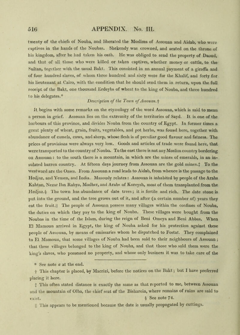 twenty of the chiefs of Nouba, and liberated the Moslims of Assouan and Aidab, who were captives in the hands of the Noubas. Shekendy was crowned, and seated on the throne of his kingdom, after he had taken his oath. He was obliged to send the property of Daoud, and that of all those who were killed or taken captives, whether money or cattle, to the Sultan, together with the usual Bakt. This consisted in an annual payment of a giraffa and of four hundred slaves, of whom three hundred and sixty were for the Khalif, and forty for his lieutenant at Cairo, with the condition that he should send them in return, upon the full receipt of the Bakt, one thousand Erdeybs of wheat to the king of Nouba, and three hundred to his delegates.* Description of the Town of Assouan, f It begins with some remarks on the etymology of the word Assouan, which is said to mean a person in grief. Assouan lies on the extremity of the territories of Sayd. It is one of the harbours of this province, and divides Nouba from the country of Egypt. In former times a great plenty of wheat, grain, fruits, vegetables, and pot herbs, was found here, together with abundance of camels, cows, and sheep, whose flesh is of peculiar good flavour and fatness. The prices of provisions were always very low. Goods and articles of trade were found here, that were transported to the country of Nouba. To the east there is not any Moslim country bordering on Assouan: to the south there is a mountain, in which are the mines of emeralds, in an in- sulated barren country. At fifteen days journey from Assouan are the gold mines.f To the westward are the Oases. From Assouan a road leads to Aidab, from whence is the passage to the Hedjaz, and Yemen, and India. Masoudy relates: Assouan is inhabited by people of the Arabs Kahtan, Nezar Ibn Rabya, Modher, and Arabs of Koreysh, most of them transplanted from the Hedjaz.§ The town has abundance of date trees; it is fertile and rich. The date stone is put into the ground, and the tree grows out of it, and after (a certain number of) years they eat the fruit.|| The people of Assouan possess many villages within the confines of Nouba, the duties on which they pay to the king of Nouba. These villages were bought from the Noubas in the time of the Islam, during the reign of Beni Omeya and Beni Abbas. When El Mamoun arrived in Egypt, the king of Nouba asked for his protection against these people of Assouan, by means of emissaries whom he dispatched to Fostat. They complained to El Mamoun, that some villages of Nouba had been sold to their neighbours of Assouan; that these villages belonged to the king of Nouba, and that those who sold them were the king’s slaves, who possessed no property, and whose only business it was to take care of the * See note a at the end. f This chapter is placed, by Macrizi, before the notices on the Bakt; but I have preferred placing it here. \ This often stated distance is exactly the same as that reported to me, between Assouan and the mountain of Olba, the chief seat of the Bisharein, where remains of ruins are said to exist. § See note 74. 11 This appears to be mentioned because the date is usually propagated by cuttings.