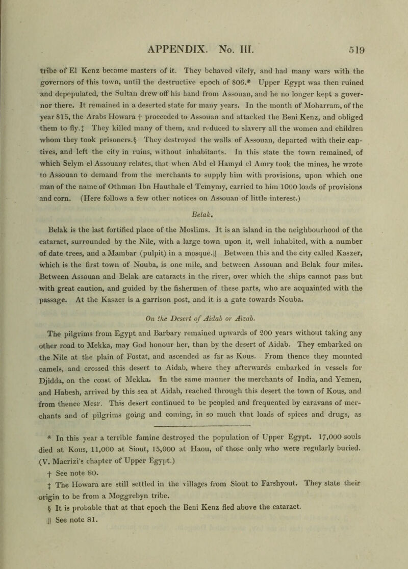 tribe of El Kenz became masters of it. They behaved vilely, and had many wars with the governors of this town, until the destructive epoch of 806.* * * § Upper Egypt was then ruined and depopulated, the Sultan drew off his hand from Assouan, and he no longer kept a gover- nor there. It remained in a deserted state for many years. In the month of Moharram, of the year 815, the Arabs Howara f proceeded to Assouan and attacked the Beni Kenz, and obliged them to fly4 They killed many of them, and reduced to slavery all the women and children whom they took prisoners.§ They destroyed the walls of Assouan, departed with their cap- tives, and left the cily in ruins, without inhabitants. In this state the town remained, of which Selym el Assouany relates, that when Abd el Ilamyd el Amry took the mines, he wrote to Assouan to demand from the merchants to supply him with provisions, upon which one man of the name of Othman lbn Hauthale el Temymy, carried to him 1000 loads of provisions and corn. (Here follows a few other notices on Assouan of little interest.) Belak. Belak is the last fortified place of the Muslims. It is an island in the neighbourhood of the cataract, surrounded by the Nile, with a large town upon it, well inhabited, with a number of date trees, and a Mambar (pulpit) in a mosque.|.| Between this and the city called Kaszer, which is the first town of Nouba, is one mile, and between Assouan and Belak four miles. Between Assouan and Belak are cataracts in the river, over which the ships cannot pass but with great caution, and guided by the fishermen of these parts, who are acquainted with the passage. At the Kaszer is a garrison post, and it is a gate towards Nouba. On the Desert of Aidab or Aizab. The pilgrims from Egypt and Barbary remained upwards of 200 years without taking any other road to Mekka, may God honour her, than by the desert of Aidab. They embarked on the Nile at the plain of Fostat, and ascended as far as Kous. From thence they mounted camels, and crossed this desert to Aidab, where they afterwards embarked in vessels for Djidda, on the coast of Mekka. In the same manner the merchants of India, and Yemen, and Habesh, arrived by this sea at Aidab, reached through this desert the town of Kous, and from thence Mesr. This desert continued to be peopled and frequented by caravans of mer- chants and of pilgrims going and coming, in so much that loads of spices and drugs, as * In this year a terrible famine destroyed the population of Upper Egypt. 17.000 souls died at Kous, 11,000 at Siout, 15,000 at Haou, of those only who were regularly buried. (V. Macrizi’s chapter of Upper Egypt.) -j~ See note SO. + The Ilowara are still settled in the villages from Siout to Farsliyout. They state their origin to be from a Moggrebyn tribe. § It is probable that at that epoch the Beni Kenz fled above the cataract. || See note 81.