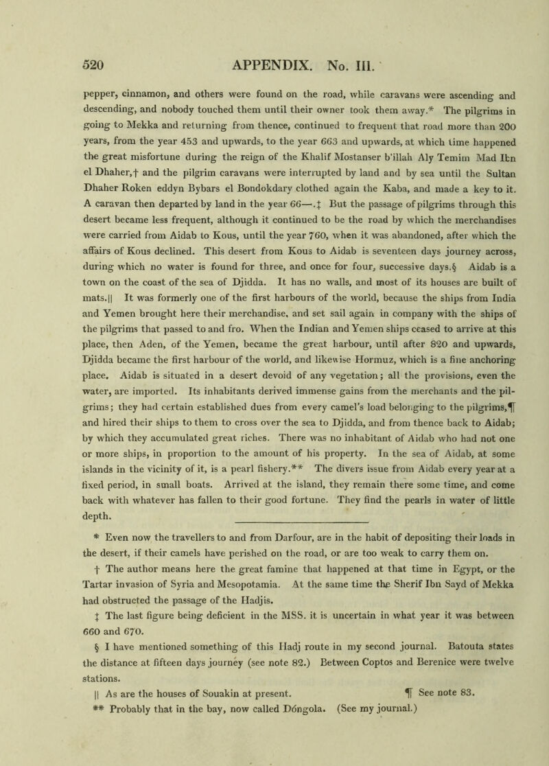 pepper, cinnamon, and others were found on the road, while caravans were ascending and descending, and nobody touched them until their owner took them away.* The pilgrims in going to Mekka and returning from thence, continued to frequent that road more than 200 years, from the year 453 and upwards, to the year 663 and upwards, at which time happened the great misfortune during the reign of the Khalif Mostanser b’illah Aly Temitn Mad Ifcn el Dhaher,f and the pilgrim caravans were interrupted by land and by sea until the Sultan Dhaher Roken eddyn Bybars el Bondokdary clothed again the Kaba, and made a key to it. A caravan then departed by land in the year 66—.J But the passage of pilgrims through this desert became less frequent, although it continued to be the road by which the merchandises were carried from Aidab to Kous, until the year 760, when it was abandoned, after which the affairs of Kous declined. This desert from Kous to Aidab is seventeen days journey across, during which no water is found for three, and once for four, successive days.§ Aidab is a town on the coast of the sea of Djidda. It has no walls, and most of its houses are built of mats.|| It was formerly one of the first harbours of the world, because the ships from India and Yemen brought here their merchandise, and set sail again in company with the ships of the pilgrims that passed to and fro. When the Indian and Yemen ships ceased to arrive at this place, then Aden, of the Yemen, became the great harbour, until after 820 and upwards, Djidda became the first harbour of the world, and likewise Hormuz, which is a fine anchoring place. Aidab is situated in a desert devoid of any vegetation; all the provisions, even the water, are imported. Its inhabitants derived immense gains from the merchants and the pil- grims; they had certain established dues from every camel’s load belonging to the pilgrims, and hired their ships to them to cross over the sea to Djidda, and from thence back to Aidab; by which they accumulated great riches. There was no inhabitant of Aidab who had not one or more ships, in proportion to the amount of his property. In the sea of Aidab, at some islands in the vicinity of it, is a pearl fishery.** The divers issue from Aidab every year at a fixed period, in small boats. Arrived at the island, they remain there some time, and come back with whatever has fallen to their good fortune. They find the pearls in water of little depth. * Even now the travellers to and from Darfour, are in the habit of depositing their loads in the desert, if their camels have perished on the road, or are too weak to carry them on. f The author means here the great famine that happened at that time in Egypt, or the Tartar invasion of Syria and Mesopotamia. At the same time the Sherif Ibn Sayd of Mekka had obstructed the passage of the Hadjis. + The last figure being deficient in the MSS. it is uncertain in what year it was between 660 and 670. § I have mentioned something of this Iladj route in my second journal. Batouta states the distance at fifteen days journey (see note 82.) Between Coptos and Berenice were twelve stations. || As are the houses of Souakin at present. See note 83. ** Probably that in the bay, now called D6ngola. (See my journal.)