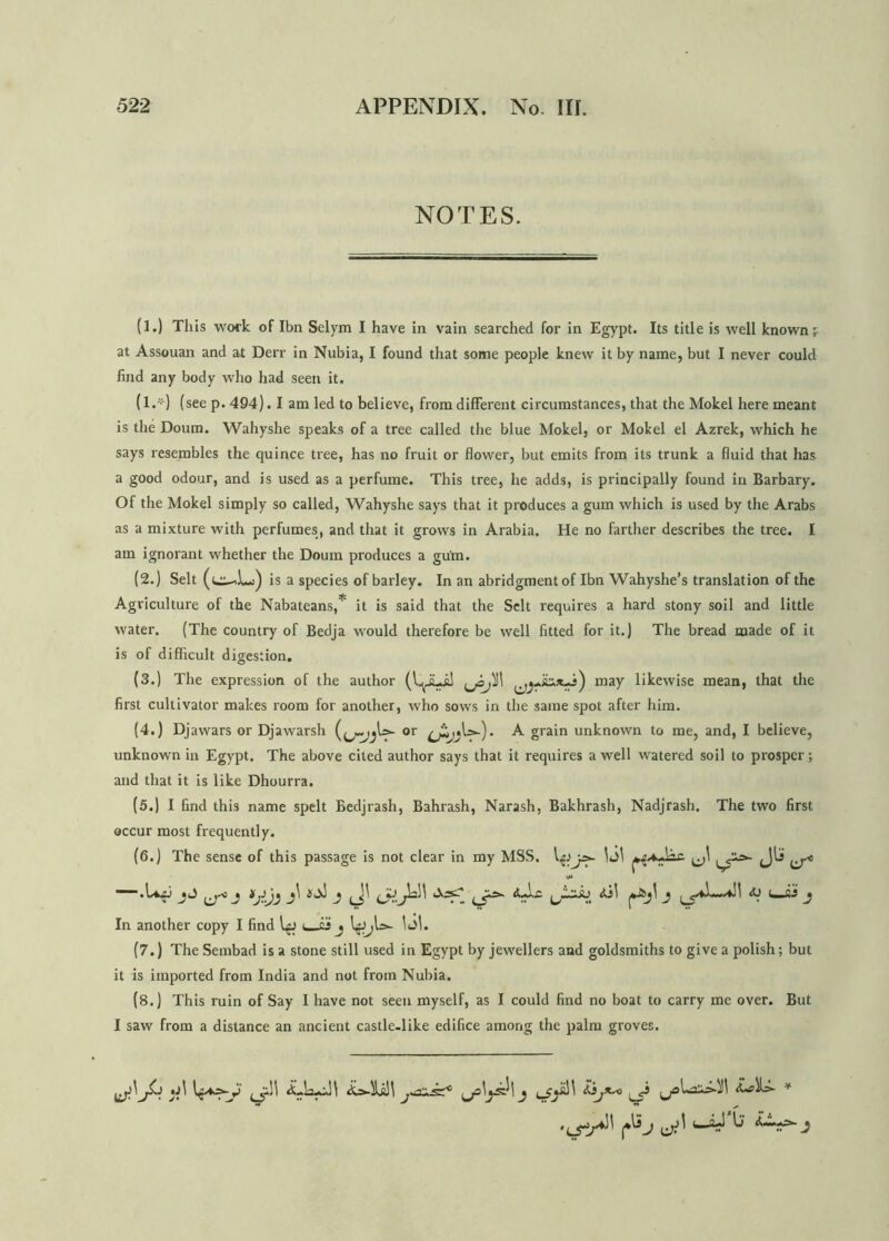 NOTES. (1.) This work of Ibn Selym I have in vain searched for in Egypt. Its title is well known; at Assouan and at Derr in Nubia, I found that some people knew it by name, but I never could find any body who had seen it. (l.*) (see p.494). I am led to believe, from different circumstances, that the Mokel here meant is the Doum. Wahyshe speaks of a tree called the blue Mokel, or Mokel el Azrek, which he says resembles the quince tree, has no fruit or flower, but emits from its trunk a fluid that has a good odour, and is used as a perfume. This tree, he adds, is principally found in Barbary. Of the Mokel simply so called, Wahyshe says that it produces a gum which is used by the Arabs as a mixture with perfumes, and that it grows in Arabia. He no farther describes the tree. I am ignorant whether the Doum produces a gum. (2.) Selt is a species of barley. In an abridgment of Ibn Wahyshe’s translation of the Agriculture of the Nabateans,* it is said that the Selt requires a hard stony soil and little water. (The country of Bedja would therefore be well fitted for it.) The bread made of it is of difficult digestion. (3.) The expression of the author maf likewise mean, that the first cultivator makes room for another, who sows in the same spot after him. (4.) Djawars or Djawarsh or A grain unknown to me, and, I believe, unknown in Egypt. The above cited author says that it requires a well watered soil to prosper; and that it is like Dhourra. (5.) I find this name spelt Bedjrash, Bahrash, Narash, Bakhrash, Nadjrash. The two first occur most frequently. (6.) The sense of this passage is not clear in my MSS. ^ ’.LiA; ^ j <o c_£j j In another copy I find t is j IgJjU*- 1 Jl. (7.) The Sembad is a stone still used in Egypt by jewellers and goldsmiths to give a polish; but it is imported from India and not from Nubia. (8.) This ruin of Say I have not seen myself, as I could find no boat to carry me over. But I saw from a distance an ancient castle.like edifice among the palm groves. dLLw)) £,}jX~o * |*\Sj