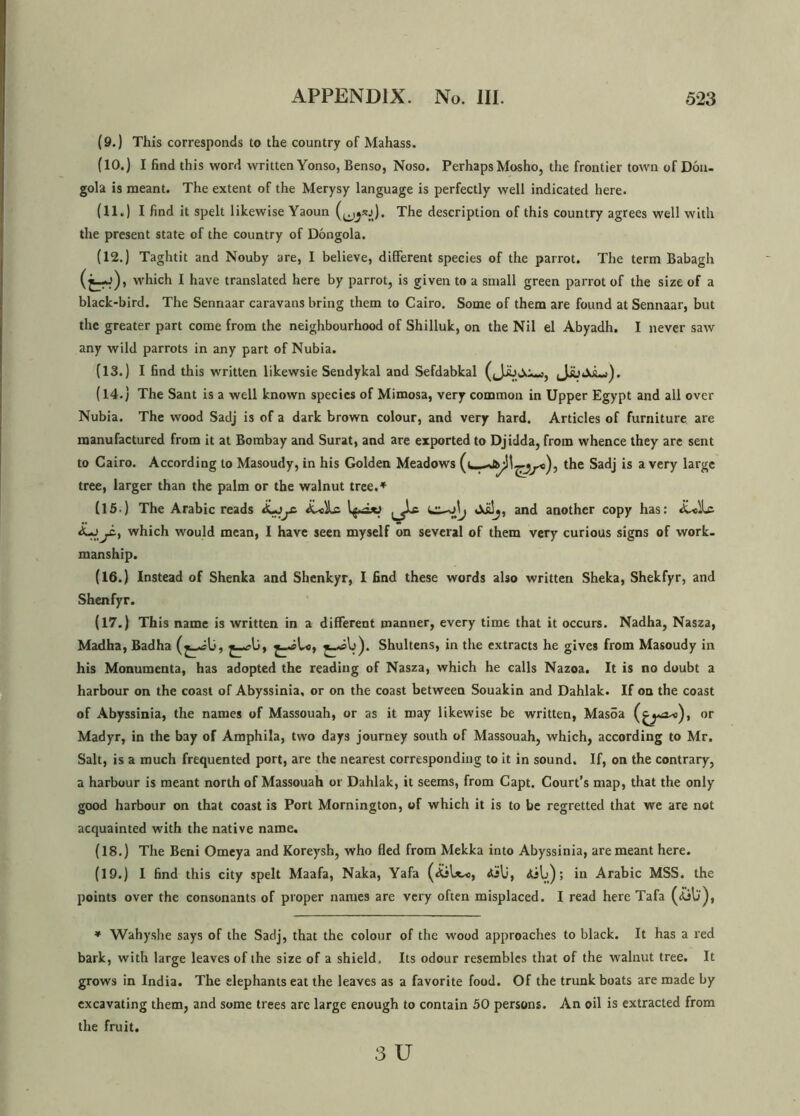 (9.) This corresponds to the country of Mahass. (10.) I find this word written Yonso, Benso, Noso. PerhapsMosho, the frontier town of Don- gola is meant. The extent of the Merysy language is perfectly well indicated here. (11.) I find it spelt likewise Yaoun (^sj). The description of this country agrees well with the present state of the country of Dongola. (12.) Taghtit and Nouby are, I believe, different species of the parrot. The term Babagh (fcrf) , which I have translated here by parrot, is given to a small green parrot of the size of a black-bird. The Sennaar caravans bring them to Cairo. Some of them are found at Sennaar, but the greater part come from the neighbourhood of Shilluk, on the Nil el Abyadh. I never saw any wild parrots in any part of Nubia. (13.) I find this written likewsie Sendykal and Sefdabkal (Jiuja-), JjuJoLj). (14.) The Sant is a well known species of Mimosa, very common in Upper Egypt and all over Nubia. The wood Sadj is of a dark brown colour, and very hard. Articles of furniture are manufactured from it at Bombay and Surat, and are exported to Djidda, from whence they are sent to Cairo. According to Masoudy, in his Golden Meadows (i the Sadj is a very large tree, larger than the palm or the walnut tree.* (15 ) The Arabic reads A-yc A-«)Lc Aklj, and another copy has: A-jyi, which would mean, I have seen myself on several of them very curious signs of work, manship. (16.) Instead of Shenka and Shenkyr, I find these words also written Sheka, Shekfyr, and Shenfyr. (17.) This name is written in a different manner, every time that it occurs. Nadha, Nasza, Madha, Badha jy?U, jyjko, Shultens, in the extracts he gives from Masoudy in his Monumenta, has adopted the reading of Nasza, which he calls Nazoa. It is no doubt a harbour on the coast of Abyssinia, or on the coast between Souakin and Dahlak. If on the coast of Abyssinia, the names of Massouah, or as it may likewise be written, Mas5a or Madyr, in the bay of Amphila, two days journey south of Massouah, which, according to Mr. Salt, is a much frequented port, are the nearest corresponding to it in sound. If, on the contrary, a harbour is meant north of Massouah or Dahlak, it seems, from Capt. Court’s map, that the only good harbour on that coast is Port Mornington, of which it is to be regretted that we are not acquainted with the native name. (18.) The Beni Omeya and Koreysh, who fled from Mekka into Abyssinia, are meant here. (19.) I find this city spelt Maafa, Naka, Yafa (AjU^o, ; in Arabic MSS. the points over the consonants of proper names are very often misplaced. I read here Tafa (ijb), * Wahyshe says of the Sadj, that the colour of the wood approaches to black. It has a red bark, with large leaves of the size of a shield. Its odour resembles that of the walnut tree. It grows in India. The elephants eat the leaves as a favorite food. Of the trunk boats are made by excavating them, and some trees are large enough to contain 50 persons. An oil is extracted from the fruit.