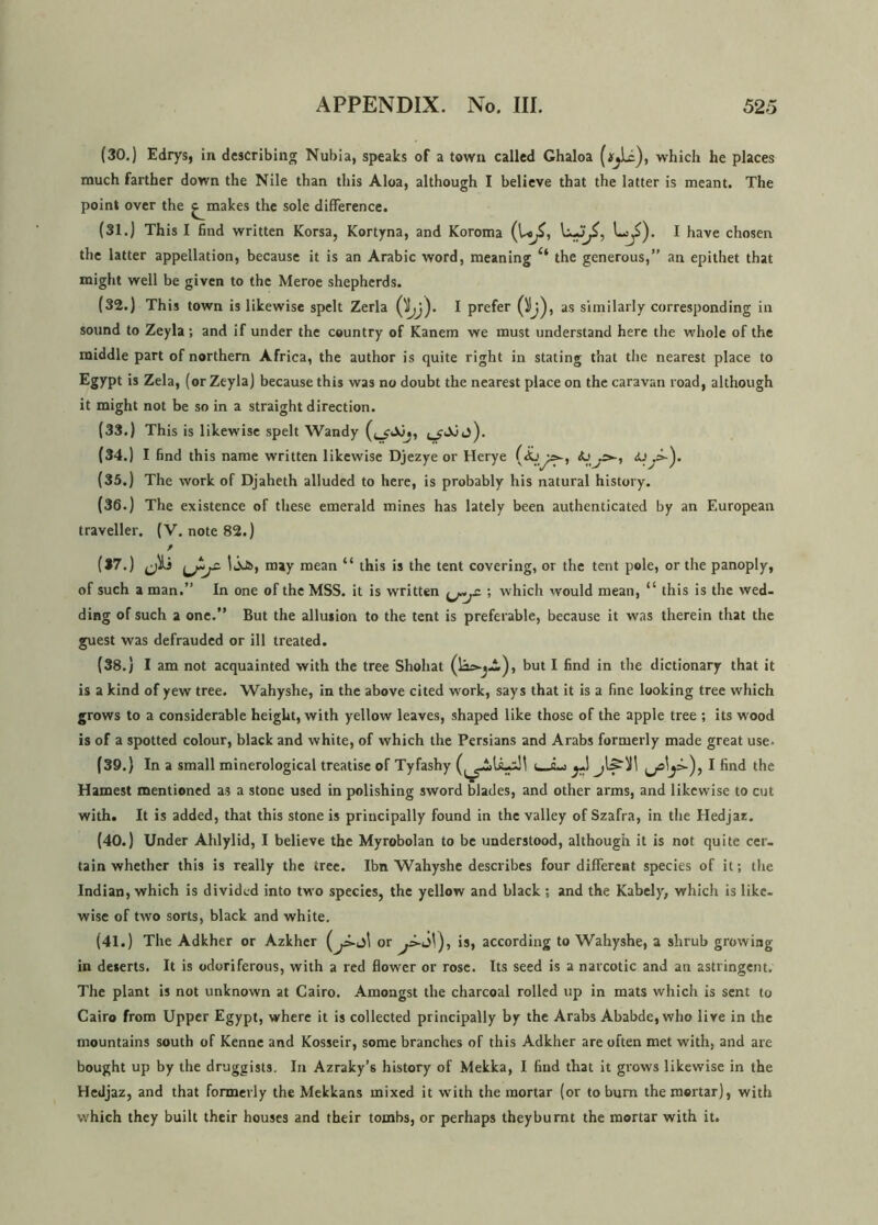 (30.) Edrys, in describing Nubia, speaks of a town called Ghaloa which he places much farther down the Nile than this Aloa, although I believe that the latter is meant. The point over the ^makes the sole difference. (31.) This I find written Korsa, Kortyna, and Koroma (U^, , Lj£). I have chosen the latter appellation, because it is an Arabic word, meaning 4‘ the generous,” an epithet that might well be given to the Meroe shepherds. (32.) This town is likewise spelt Zerla I prefer as similarly corresponding in sound to Zeyla; and if under the country of Kanem we must understand here the whole of the middle part of northern Africa, the author is quite right in stating that the nearest place to Egypt is Zela, (or Zeyla) because this was no doubt the nearest place on the caravan road, although it might not be so in a straight direction. (33.) This is likewise spelt Wandy (34.) I find this name written likewise Djezye or Herye (35.) The work of Djaheth alluded to here, is probably his natural history. (36.) The existence of these emerald mines has lately been authenticated by an European traveller. (V. note 82.) (37.) Jii 13ot>, may mean “ this is the tent covering, or the tent pole, or the panoply, of such a man.” In one of the MSS. it is written ; which would mean, “ this is the wed- ding of such a one.” But the allusion to the tent is preferable, because it was therein that the guest was defrauded or ill treated. (38.) I am not acquainted with the tree Shohat but I find in the dictionary that it is a kind of yew tree. Wahyshe, in the above cited work, says that it is a fine looking tree which grows to a considerable height, with yellow leaves, shaped like those of the apple tree ; its wood is of a spotted colour, black and white, of which the Persians and Arabs formerly made great use. (39.) In a small minerological treatise of Tyfashy I find the Hamest mentioned as a stone used in polishing sword blades, and other arms, and likewise to cut with. It is added, that this stone is principally found in the valley of Szafra, in the Hedjaz. (40.) Under Ahlylid, I believe the Myrobolan to be understood, although it is not quite cer- tain whether this is really the tree. Ibn Wahyshe describes four different species of it; the Indian, which is divided into two species, the yellow and black; and the Kabely, which is like- wise of two sorts, black and white. (41.) The Adkher or Azkher or is, according to Wahyshe, a shrub growing in deserts. It is odoriferous, with a red flower or rose. Its seed is a narcotic and an astringent. The plant is not unknown at Cairo. Amongst the charcoal rolled up in mats which is sent to Cairo from Upper Egypt, where it is collected principally by the Arabs Ababde, who live in the mountains south of Kenne and Kosseir, some branches of this Adkher are often met with, and are bought up by the druggists. In Azraky’s history of Mekka, I find that it grows likewise in the Hedjaz, and that formerly the Mekkans mixed it writh the mortar (or to burn the mortar), with which they built their houses and their tombs, or perhaps they burnt the mortar with it.