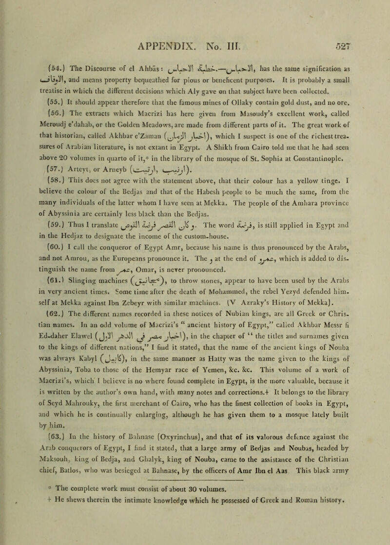 (54.) The Discourse of el Ahbas: ^Lshll! has the same signification as and means property bequeathed for pious or beneficent purposes. It is probably a small treatise in which the different decisions which Aly gave on that subject have been collected. (55.) It should appear therefore that the famous mines of Ollaky contain gold dust, and no ore. (56.) The extracts which Macrizi has here given from Masoudy’s excellent work, called Meroudj e’dahab, or the Golden Meadows, are made from different parts of it. The great work of that historian, called Akhbar e’Zaman jLi-l), which I suspect is one of the richest trea- sures of Arabian literature, is not extant in Egypt. A Shikh from Cairo told me that he had seen above 20 volumes in quarto of it,* in the library of the mosque of St. Sophia at Constantinople. (57.) Arteyt, or Arneyb i (58.) This does not agree with the statement above, that their colour has a yellow tinge. I believe the colour of the Bedjas and that of the Habesh people to be much the same, from the many individuals of the latter whom I have seen at Mekka. The people of the Amhara province of Abyssinia are certainly less black than the Bedjas. (59.) Thus I translate Lisjt ^ j. The word is still applied in Egypt and in the Hedjaz to designate the income of the custom-house. (60.) I call the conqueror of Egypt Amr, because his name is thus pronounced by the Arabs, and not Amrou, as the Europeans pronounce it. The ^ at the end of <which is added to dis- tinguish the name from Omar, is never pronounced. (61.1 Slinging machines to throw stones, appear to have been used by the Arabs in very ancient times. Some time after the death of Mohammed, the rebel Yezyd defended him- self at Mekka against Ibn Zebeyr with similar machines. (V Azraky’s History of Mekka). (62.) The different names recorded in these notices of Nubian kings, are all Greek or Chris- tian names. In an odd volume of Macrizi’s “ ancient history of Egypt,” called Akhbar Messr fi Ed-daher Elawel ( j in the chapter of “ the titles and surnames given to the kings of different nations,” I find it stated, that the name of the ancient kings of Nouba was always Kabyl in the same manner as Hatty was the name given to the kings of Abyssinia, Toba to those of the Hemyar race of Yemen, 8cc. &c. This volume of a work of Macrizi’s, which I believe is no where found complete in Egypt, is the more valuable, because it is written by the author’s own hand, with many notes and corrections.-! It belongs to the library of Seyd Mahrouky, the first merchant of Cairo, who has the finest collection of books in Egypt, and which he is continually enlarging, although he has given them to a mosque lately built by him. (63.) In the history of Bahnase (Oxyrinchus), and that of its valorous defence against the Arab conquerors of Egypt, I find it stated, that a large army of Bedjas and Noubas, headed by Maksouh. king of Bedja, and Ghalyk, king of Nouba, came to the assistance of the Christian chief, Batlos, who was besieged at Bahnase, by the officers of Amr Ibn el Aas This black army The complete work must consist of about 30 volumes. t He shews therein the intimate knowledge which he possessed of Greek and Roman history.