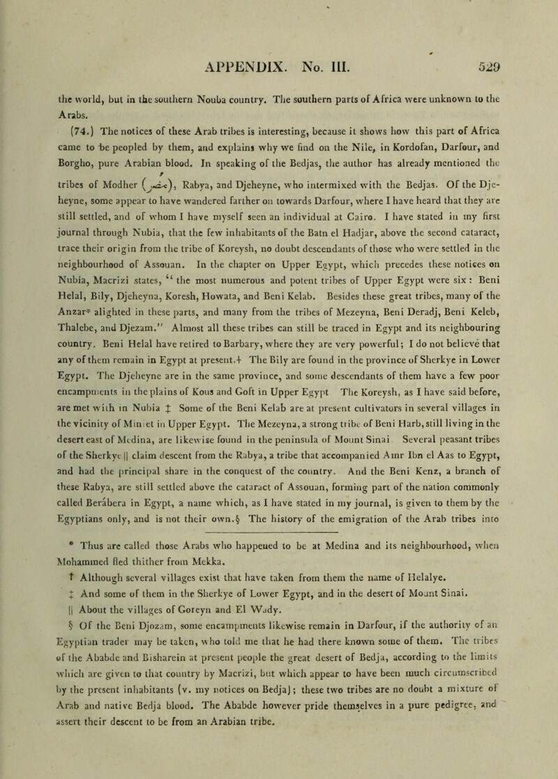 the world, but in the southern Nouba country. The southern parts of Africa were unknown to the Arabs. (74.) The notices of these Arab tribes is interesting, because it shows how this part of Africa came to he peopled by them, and explains why we find on the Nile, in Kordofan, Darfour, and Borgho, pure Arabian blood. In speaking of the Bedjas, the author has already mentioned the / tribes of Modher Rabya, and Djeheyne, who intermixed with the Bedjas. Of the Dje- heyne, some appear to have wandered farther on towards Darfour, where I have heard that they are still settled, and of whom I have myself seen an individual at Cairo. I have stated in my first journal through Nubia, that the few inhabitants of the Batn el Hadjar, above the second cataract, trace their origin from the tribe of Koreysh, no doubt descendants of those who were settled in the neighbourhood of Assouan. In the chapter on Upper Egypt, whicli precedes these notices on Nubia, Macrizi states, il the most numerous and potent tribes of Upper Egypt were six : Beni Helal, Bily, Djeheyna, Koresh, Howata, and Beni Kelab. Besides these great tribes, many of the Anzar* * * § alighted in these parts, and many from the tribes of Mezeyna, Beni Deradj, Beni Keleb, Thalebe, and Djezam.” Almost all these tribes can still be traced in Egypt and its neighbouring country. Beni Helal have retired to Barbary, where they are very powerful; I do not believe that any of them remain in Egypt at present.+ The Bily are found in the province of Sherkye in Lower Egypt. The Djeheyne are in the same province, and some descendants of them have a few poor encampments in the plains of Kous and Goft in Upper Egypt The Koreysh, as I have said before, are met with in Nubia \ Some of the Beni Kelab are at present cultivators in several villages in the vicinity of Minict in Upper Egypt. The Mezeyna, a strong tribe of Beni Harb, still living in the desert east of Medina, are likewise found in the peninsula of Mount Sinai Several peasant tribes of the Sherkye || claim descent from the Rabya, a tribe that accompanied Ainr Ibn el Aas to Egypt, and had the principal share in the conquest of the country. And the Beni Kenz, a branch of these Rabya, are still settled above the cataract of Assouan, forming part of the nation commonly called Berabera in Egypt, a name which, as I have stated in my journal, is given to them by the Egyptians only, and is not their own.§ The history of the emigration of the Arab tribes into * Thus arc called those Arabs who happeued to be at Medina and its neighbourhood, when Mohammed fled thither from Mekka. t Although several villages exist that have taken from them the name of Ilelalye. X And some of them in the Sherkye of Lower Egypt, and in the desert of Mount Sinai. || About the villages of Goreyn and El Wady. § Of the Beni Djozam, some encampments likewise remain in Darfour, if the authority of an Egyptian trader may be taken, who told me that he had there known some of them. The tribes of the Ababde and Bisharein at present people the great desert of Bedja, according to the limits which are given to that country by Macrizi, but which appear to have been much circumscribed by the present inhabitants (v. my notices on Bedja); these two tribes are no doubt a mixture of Arab and native Bedja blood. The Ababde however pride themselves in a pure pedigree, and assert their descent to be from an Arabian tribe.