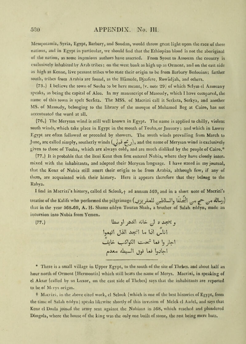 Mesopotamia, Syria, Egypt, Barbary, and Soudan, would throw great light upon the race of these nations, and in Egypt in particular, we should find that the Ethiopian blood is not the aboriginal of the nation, as some ingenious authors have asserted. From Syout to Assouan the country is exclusively inhabited by Arab tribes; on the west bank as high tip as Orment, and on the east side as high as Kenne, live peasant tribes who state their origin to be from Barbary Bedouins; farther south, tribes from Arabia are found, as the Hamede, Djaafere, Rowadjah, and others. (75.) I believe the town of Souba to be here meant, (v. note 29) of which Selym el Assouany speaks, as being the capital of Aloa. In my manuscript of Masoudy, which I have compared, the name of this town is spelt Serfeta. The MSS. of Macrizi call it Serketa, Serkya, and another MS. of Masoudy, belonging to the library of the mosque of Mohamed Beg at Cairo, has not accentuated the word at all. (76.) The Merysan wind is still well known in Egypt. The name is applied to chilly, violent south winds, which take place in Egypt in the month of Touba,or January; and which in Lower Egypt are often followed or preceded by showers. The south winds prevailing from March to June, are called simply, southerly winds anf* name°f Merysan wind is exclusively given to those of Touba, which are always cold, and are much disliked by the people of Cairo.* (77.) It is probable that the Beni Kenz then first entered Nubia, where they have closely inter- mixed with the inhabitants, and adopted their Merysan language. I have staled in my journal, that the Kenz of Nubia still assert their origin to be from Arabia, although few, if any of them, are acquainted with their history. Here it appears therefore that they belong to the Rabya. I find in Macrizi’s history, called el Selouk,p ad annum 569, and in a short note of Macrizi’s treatise of the Kalifs who performed the pilgrimage ULill ^ ^-e 4)k;) that in the year 568-69, A. H. Shams eddyn Touran Shah, a brother of Salah eddyn, made an incursion into Nubia from Yemen. (77.) Ik-) j\ y>cv)\ J\ s \S\ C_S)l> LI—L*j \j j <tk>—!l j;y kj * There is a small village in Upper Egypt, to the south of the site of Thebes, and about half an hour north of Orment (Hermontis) which still bears the name of Merys. Macrizi, in speaking of el Aksar (called by us Luxor, on the east side of Thebes) says that the inhabitants are reported to be of Merys origin. + Macrizi, in the above cited work, el Selouk (which is one of the best histories of Egypt, from the time of Salah eddyn) speaks likewise shortly of this invasion of Melek el Aadel, and says that Kenz el Doula joined the army sent against the Nubians in 568, which reached and plundered Dongola, where the house of the king was the only one built of stone, the rest being mere huts.