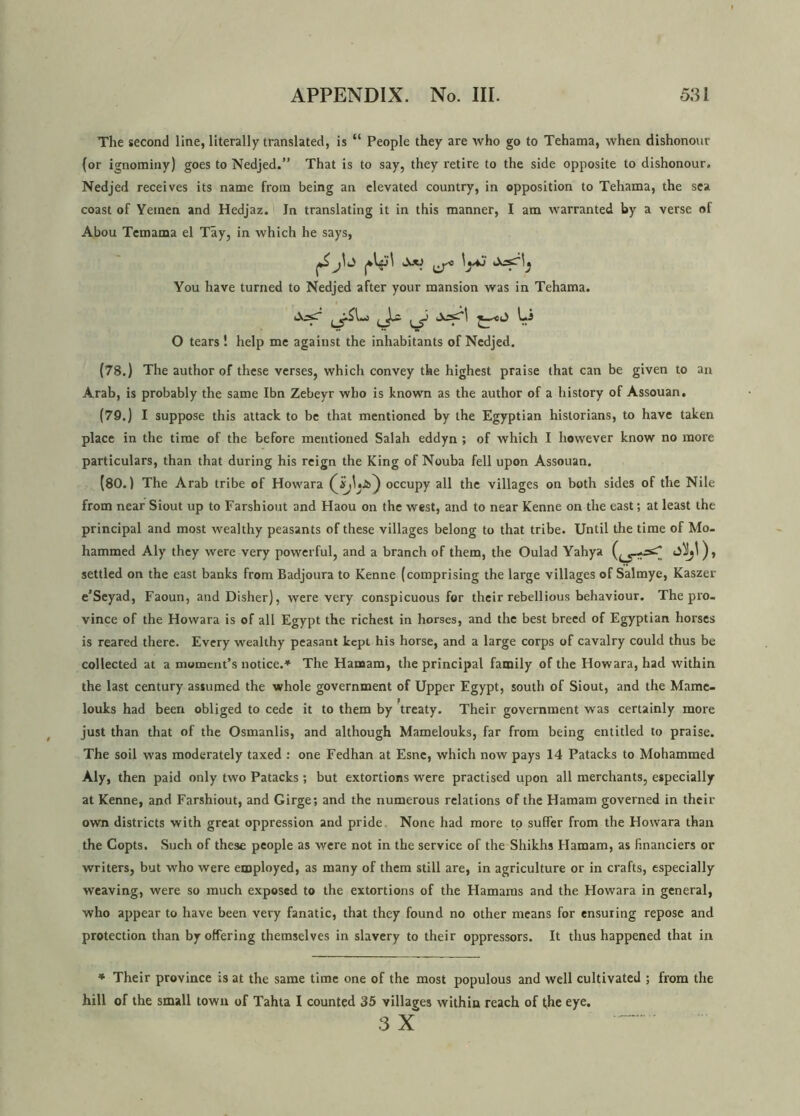 The second line, literally translated, is “ People they are who go to Tehama, when dishonour (or ignominy) goes to Nedjed.” That is to say, they retire to the side opposite to dishonour. Nedjed receives its name from being an elevated country, in opposition to Tehama, the sea coast of Yemen and Hedjaz. In translating it in this manner, I am warranted by a verse of Abou Temama el Tay, in which he says, ^ You have turned to Nedjed after your mansion was in Tehama. ( l c-J *—< l) l-J O tears ! help me against the inhabitants of Nedjed. (78.) The author of these verses, which convey the highest praise (hat can be given to an Arab, is probably the same Ibn Zebeyr who is known as the author of a history of Assouan. (79.) I suppose this attack to be that mentioned by the Egyptian historians, to have taken place in the time of the before mentioned Salah eddyn ; of which I however know no more particulars, than that during his reign the King of Nouba fell upon Assouan. (80.) The Arab tribe of Howara occupy all the villages on both sides of the Nile from near Siout up to Farshiout and Haou on the west, and to near Kenne on the east; at least the principal and most wealthy peasants of these villages belong to that tribe. Until the time of Mo- hammed Aly they were very powerful, and a branch of them, the Oulad Yahya 4>0. settled on the east banks from Badjoura to Kenne (comprising the large villages of Salmye, Kaszer e’Seyad, Faoun, and Disher), were very conspicuous for their rebellious behaviour. The pro- vince of the Howara is of all Egypt the richest in horses, and the best breed of Egyptian horses is reared there. Every wealthy peasant kept his horse, and a large corps of cavalry could thus be collected at a moment’s notice.* The Hamam, the principal family of the Howara, had within the last century assumed the whole government of Upper Egypt, south of Siout, and the Mame- louks had been obliged to cede it to them by ’treaty. Their government was certainly more just than that of the Osmanlis, and although Mamelouks, far from being entitled to praise. The soil was moderately taxed : one Fedhan at Esne, which now pays 14 Patacks to Mohammed Aly, then paid only two Patacks ; but extortions were practised upon all merchants, especially at Kenne, and Farshiout, and Girge; and the numerous relations of the Hamam governed in their own districts with great oppression and pride None had more to suffer from the Howara than the Copts. Such of these people as were not in the service of the Shikhs Hamam, as financiers or writers, but who were employed, as many of them still are, in agriculture or in crafts, especially weaving, were so much exposed to the extortions of the Hamams and the Howara in general, who appear to have been very fanatic, that they found no other means for ensuring repose and protection than by offering themselves in slavery to their oppressors. It thus happened that in * Their province is at the same time one of the most populous and well cultivated ; from the hill of the small town of Tahta I counted 35 villages within reach of the eye. .3 X~