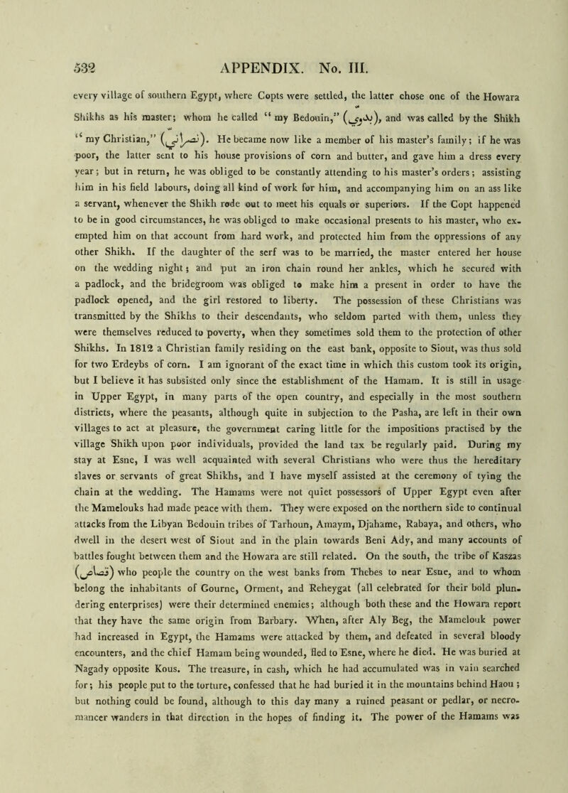 every village of southern Egypt, where Copts were settled, the latter chose one of the Howara Shikhs as his master; whom he called “my Bedouin,” and was called by the Shikh “ my Christian,” He became now like a member of his master’s family; if he was poor, the latter sent to his house provisions of corn and butter, and gave him a dress every year; but in return, he was obliged to be constantly attending to his master’s orders; assisting him in his field labours, doing all kind of work for him, and accompanying him on an ass like a servant, whenever the Shikh rode out to meet his equals or superiors. If the Copt happened to be in good circumstances, he was obliged to make occasional presents to his master, who ex- empted him on that account from hard work, and protected him from the oppressions of any other Shikh. If the daughter of the serf was to be married, the master entered her house on the wedding night 5 and put an iron chain round her ankles, which he secured with a padlock, and the bridegroom was obliged to make him a present in order to have the padlock opened, and the girl restored to liberty. The possession of these Christians was transmitted by the Shikhs to their descendants, who seldom parted with them, unless they were themselves reduced to poverty, when they sometimes sold them to the protection of other Shikhs. In 1812 a Christian family residing on the east bank, opposite to Siout, was thus sold for two Erdeybs of corn. I am ignorant of the exact time in which this custom took its origin, but I believe it has subsisted only since the establishment of the Hainan). It is still in usage in Upper Egypt, in many parts of the open country, and especially in the most southern districts, where the peasants, although quite in subjection to the Pasha, are left in their own villages to act at pleasure, the government caring little for the impositions practised by the village Shikh upon poor individuals, provided the land tax be regularly paid. During my stay at Esne, I was well acquainted with several Christians who were thus the hereditary slaves or servants of great Shikhs, and I have myself assisted at the ceremony of tying the chain at the wedding. The Hamams were not quiet possessors of Upper Egypt even after the Mamelouks had made peace with them. They were exposed on the northern side to continual attacks from the Libyan Bedouin tribes of Tarhoun, Amaym, Djahame, Rabaya, and others, who dwell in the desert west of Siout and in the plain towards Beni Ady, and many accounts of battles fought between them and the Howara are still related. On the south, the tribe of Kaszas who people the country on the west banks from Thebes to near Esne, and to whom belong the inhabitants of Gourne, Orment, and Reheygat (all celebrated for their bold plun- dering enterprises) were their determined enemies; although both these and the Howara report that they have the same origin from Barbary. When, after Aly Beg, the Mamelouk power had increased in Egypt, the Hamams were attacked by them, and defeated in several bloody encounters, and the chief Hamatn being wounded, fled to Esne, where he died. He was buried at Nagady opposite Kous. The treasure, in cash, which he had accumulated was in vain searched for; his people put to the torture, confessed that he had buried it in the mountains behind Haou ; but nothing could be found, although to this day many a ruined peasant or pedlar, or necro- mancer wanders in that direction in the hopes of finding it. The power of the Hamams was
