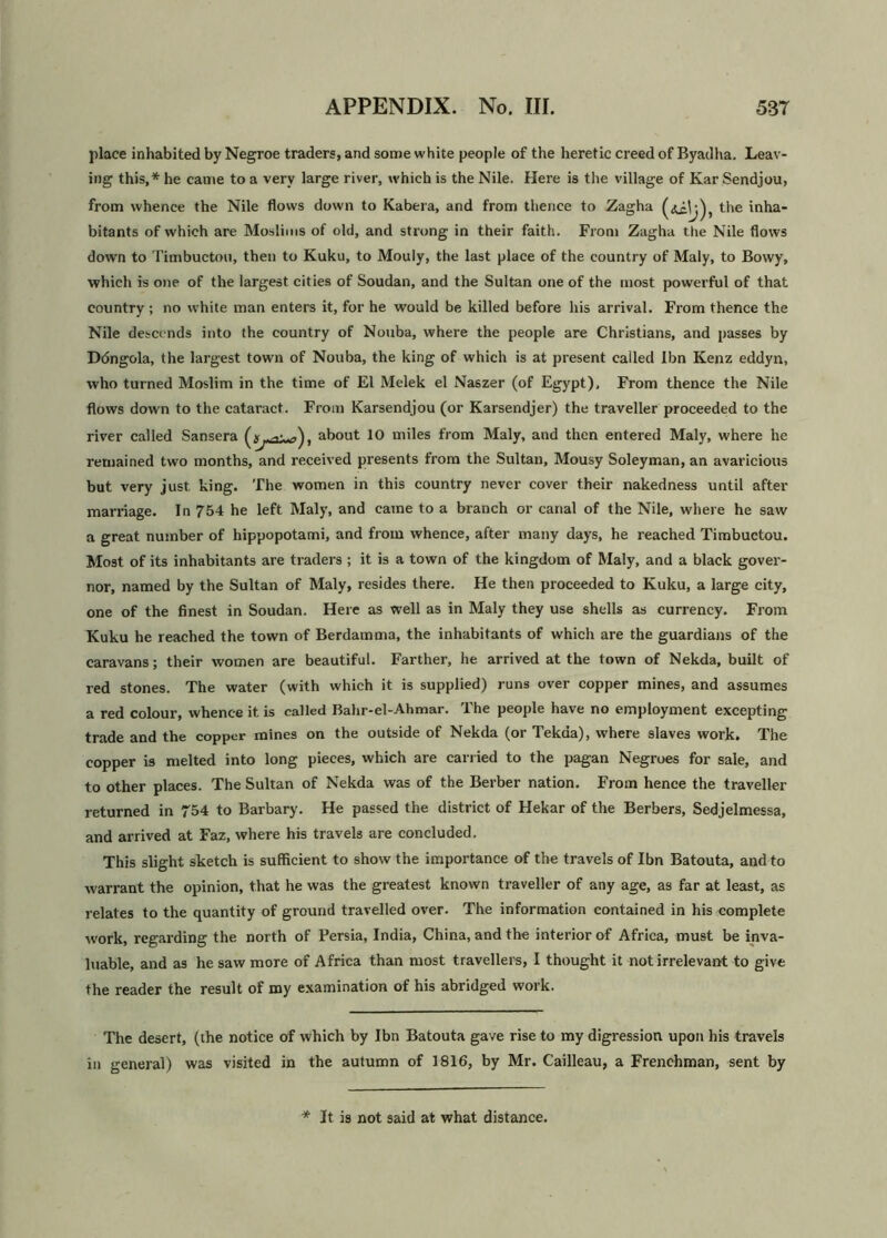 place inhabited by Negroe traders, and some white people of the heretic creed of Byadha. Leav- ing this,* he came to a very large river, which is the Nile. Here is the village of Kar Sendjou, from whence the Nile flows down to Kabera, and from thence to Zagha the inha- bitants of which are Moslims of old, and strong in their faith. From Zagha the Nile flows down to Timbuctou, then to Kuku, to Mouly, the last place of the country of Maly, to Bowy, which is one of the largest cities of Soudan, and the Sultan one of the most powerful of that country ; no white man enters it, for he would be killed before his arrival. From thence the Nile descends into the country of Nouba, where the people are Christians, and passes by Ddngola, the largest town of Nouba, the king of which is at present called Ibn Kenz eddyn, who turned Moslim in the time of El Melek el Naszer (of Egypt), From thence the Nile flows down to the cataract. From Karsendjou (or Karsendjer) the traveller proceeded to the river called Sansera about 10 miles from Maly, and then entered Maly, where he remained two months, and received presents from the Sultan, Mousy Soleyman, an avaricious but very just king. The women in this country never cover their nakedness until after marriage. In 754 he left Maly, and came to a branch or canal of the Nile, where he saw a great number of hippopotami, and from whence, after many days, he reached Timbuctou. Most of its inhabitants are traders ; it is a town of the kingdom of Maly, and a black gover- nor, named by the Sultan of Maly, resides there. He then proceeded to Kuku, a large city, one of the finest in Soudan. Here as well as in Maly they use shells as currency. From Kuku he reached the town of Berdamma, the inhabitants of which are the guardians of the caravans; their women are beautiful. Farther, he arrived at the town of Nekda, built of red stones. The water (with which it is supplied) runs over copper mines, and assumes a red colour, whence it is called Bahr-el-Ahmar. The people have no employment excepting trade and the copper mines on the outside of Nekda (or Tekaa), where slaves work. The copper is melted into long pieces, which are carried to the pagan Negroes for sale, and to other places. The Sultan of Nekda was of the Berber nation. From hence the traveller returned in 754 to Barbary. He passed the district of Hekar of the Berbers, Sedjelmessa, and arrived at Faz, where his travels are concluded. This slight sketch is sufficient to show the importance of the travels of Ibn Batouta, and to warrant the opinion, that he was the greatest known traveller of any age, as far at least, as relates to the quantity of ground travelled over. The information contained in his complete work, regarding the north of Persia, India, China, and the interior of Africa, must be inva- luable, and as he saw more of Africa than most travellers, I thought it not irrelevant to give the reader the result of my examination of his abridged work. The desert, (the notice of which by Ibn Batouta gave rise to my digression upon his travels in general) was visited in the autumn of 1816, by Mr. Cailleau, a Frenchman, sent by * It is not said at what distance.