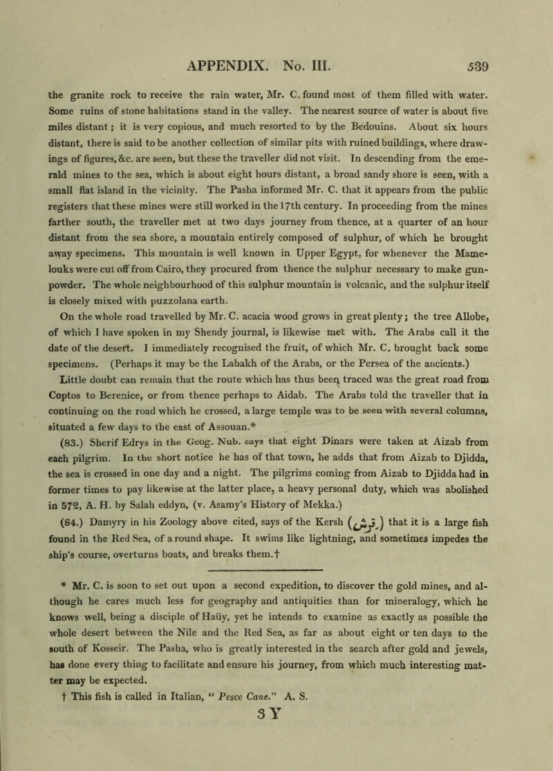 the granite rock to receive the rain water, Mr. C. found most of them filled with water. Some ruins of stone habitations stand in the valley. The nearest source of water is about five miles distant; it is very copious, and much resorted to by the Bedouins. About six hours distant, there is said to be another collection of similar pits with ruined buildings, where draw- ings of figures, &c. are seen, but these the traveller did not visit. In descending from the eme- rald mines to the sea, which is about eight hours distant, a broad sandy shore is seen, with a small flat island in the vicinity. The Pasha informed Mr. C. that it appears from the public registers that these mines were still worked in the 17th century. In proceeding from the mines farther south, the traveller met at two days journey from thence, at a quarter of an hour distant from the sea shore, a mountain entirely composed of sulphur, of which he brought away specimens. This mountain is well known in Upper Egypt, for whenever the Mame- louks were cut off from Cairo, they procured from thence the sulphur necessary to make gun- powder. The whole neighbourhood of this sulphur mountain is volcanic, and the sulphur itself is closely mixed with puzzolana earth. On the whole road travelled by Mr. C. acacia wood grows in great plenty; the tree Allobe, of which I have spoken in my Shendy journal, is likewise met with. The Arabs call it the date of the desert. I immediately recognised the fruit, of which Mr. C. brought back some specimens. (Perhaps it may be the Labakh of the Arabs, or the Persea of the ancients.) Little doubt can remain that the route which has thus been traced was the great road from Coptos to Berenice, or from thence perhaps to Aidab. The Arabs told the traveller that in continuing on the road which he crossed, a large temple was to be seen with several columns, situated a few days to the east of Assouan.* (83.) Sherif Edrys in the Geog. Nub. says that eight Dinars were taken at Aizab from each pilgrim. In the short notice he has of that town, he adds that from Aizab to Djidda, the sea is crossed in one day and a night. The pilgrims coming from Aizab to Djidda had in former times to pay likewise at the latter place, a heavy personal duty, which was abolished in 572, A. H. by Salah eddyn, (v. Asamy’s History of Mekka.) (84.) Damyry in his Zoology above cited, says of the Kersh that it is a large fish found in the Red Sea, of a round shape. It swims like lightning, and sometimes impedes the ship’s course, overturns boats, and breaks them.f * Mr. C. is soon to set out upon a second expedition, to discover the gold mines, and al- though he cares much less for geography and antiquities than for mineralogy, which he knows well, being a disciple of Haiiy, yet he intends to examine as exactly as possible the whole desert between the Nile and the Red Sea, as far as about eight or ten days to the south of Kosseir. The Pasha, who is greatly interested in the search after gold and jewels, has done every thing to facilitate and ensure his journey, from which much interesting mat- ter may be expected. t This fish is called in Italian, “ Pesce Cane.” A. S. SY