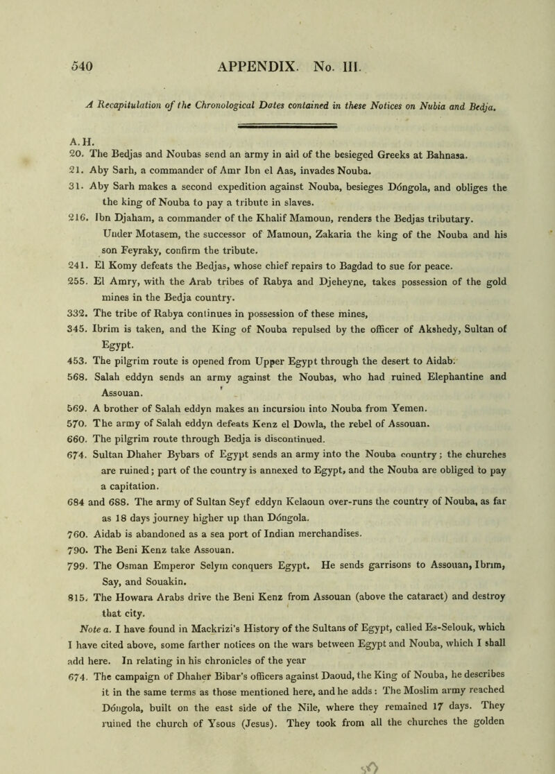 A Recapitulation of the Chronological Dates contained in these Notices on Nubia and Bedja. A. H. 20. The Bedjas and Noubas send an army in aid of the besieged Greeks at Bahnasa. 21. Aby Sarh, a commander of Amr Ibn el Aas, invades Nouba. 31. Aby Sarh makes a second expedition against Nouba, besieges Ddngola, and obliges the the king of Nouba to pay a tribute in slaves. 216‘. Ibn Djaham, a commander of the Khalif Mamoun, renders the Bedjas tributary. Under Motasem, the successor of Mamoun, Zakaria the king of the Nouba and his son Feyraky, confirm the tribute. 241. El Komy defeats the Bedjas, whose chief repairs to Bagdad to sue for peace. 255. El Amry, with the Arab tribes of Rabya and Djeheyne, takes possession of the gold mines in the Bedja country. 332. The tribe of Rabya continues in possession of these mines, 345. Ibrim is taken, and the King of Nouba repulsed by the officer of Akshedy, Sultan of Egypt. 453. The pilgrim route is opened from Upper Egypt through the desert to Aidab. 568. Salah eddyn sends an army against the Noubas, who had ruined Elephantine and Assouan. 569. A brother of Salah eddyn makes an incursion into Nouba from Yemen. 570. The army of Salah eddyn defeats Kenz el Dowla, the rebel of Assouan. 660. The pilgrim route through Bedja is discontinued. 674. Sultan Dhaher Bybars of Egypt sends an army into the Nouba country; the churches are ruined; part of the country is annexed to Egypt, and the Nouba are obliged to pay a capitation. 684 and 6S8. The army of Sultan Seyf eddyn Kelaoun over-runs the country of Nouba, as far as 18 days journey higher up than Ddngola. 760. Aidab is abandoned as a sea port of Indian merchandises. 790. The Beni Kenz take Assouan. 799. The Osman Emperor Selym conquers Egypt. He sends garrisons to Assouan, I brim, Say, and Souakin. 815. The Howara Arabs drive the Beni Kenz from Assouan (above the cataract) and destroy i that city. Note a. I have found in Mackrizi’s History of the Sultans of Egypt, called Es-Selouk, which I have cited above, some farther notices on the wars between Egypt and Nouba, which I shall add here. In relating in his chronicles of the year 674. The campaign of Dhaher Bibar’s officers against Daoud, the King of Nouba, he describes it in the same terms as those mentioned here, and he adds : The Moslim army reached Dongola, built on the east side of the Nile, where they remained 17 days. They ruined the church of Ysous (Jesus). They took from all the churches the golden