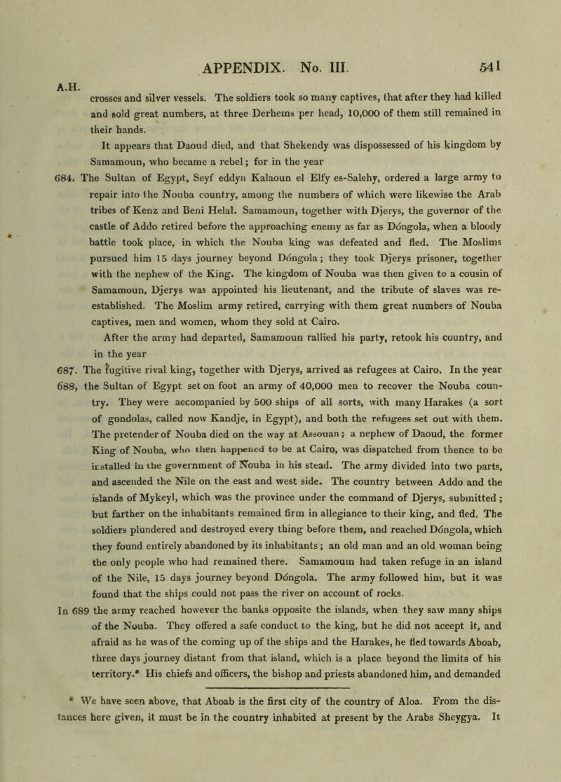 A.H. crosses and silver vessels. The soldiers took so many captives, that after they had killed and sold great numbers, at three Derhems per head, 10,000 of them still remained in their hands. It appears that Daoud died, and that Shekendy was dispossessed of his kingdom by Samamoun, who became a rebel; for in the year 684. The Sultan of Egypt, Seyf eddyn Kalaoun el Elfy es-Salehy, ordered a large army to repair into the Nouba country, among the numbers of which were likewise the Arab tribes of Kenz and Beni Helal. Samamoun, together with Djerys, the governor of the castle of Addo retired before the approaching enemy as far as Dbngola, when a bloody battle took place, in which the Nouba king was defeated and fled. The Moslims pursued him 15 days journey beyond Dbngola; they took Djerys prisoner, together with the nephew of the King. The kingdom of Nouba was then given to a cousin of Samamoun, Djerys was appointed his lieutenant, and the tribute of slaves was re- established. The Muslim army retired, carrying with them great numbers of Nouba captives, men and women, whom they sold at Cairo. After the army had departed, Samamoun rallied his party, retook his country, and in the year 687. The fugitive rival king, together with Djerys, arrived as refugees at Cairo, In the year 688, the Sultan of Egypt set on foot an army of 40,000 men to recover the Nouba coun- try. They were accompanied by 500 ships of all sorts, with many Harakes (a sort of gondolas, called now Kandje, in Egypt), and both the refugees set out with them. The pretender of Nouba died on the way at Assouan ; a nephew of Daoud, the former King of Nouba, who then happened to be at Cairo, was dispatched from thence to be installed in the government of Nouba in his stead. The army divided into two parts, and ascended the Nile on the east and west side. The country between Addo and the islands of Mykeyl, which was the province under the command of Djerys, submitted ; but farther on the inhabitants remained firm in allegiance to their king, and fled. The soldiers plundered and destroyed every thing before them, and reached Dbngola, which they found entirely abandoned by its inhabitants; an old man and an old woman being the only people who had remained there. Samamoum had taken refuge in an island of the Nile, 15 days journey beyond Dbngola. The army followed him, but it was found that the ships could not pass the river on account of rocks. In 689 the army reached however the banks opposite the islands, when they saw many ships of the Nouba. They offered a safe conduct to the king, but he did not accept it, and afraid as he was of the coming up of the ships and the Harakes, he fled towards Aboab, three days journey distant from that island, which is a place beyond the limits of his territory.* His chiefs and officers, the bishop and priests abandoned him, and demanded * We have seen above, that Aboab is the first city of the country of Aloa. From the dis- tances here given, it must be in the country inhabited at present by the Arabs Sheygya. It