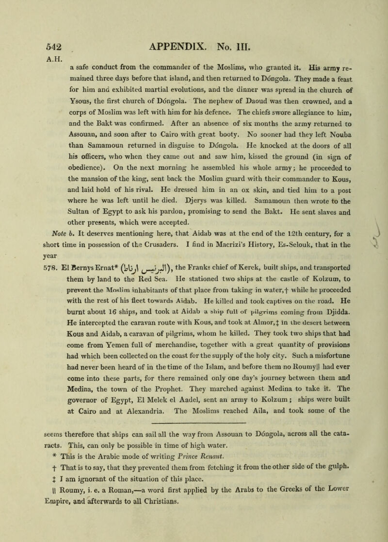 A.H. a safe conduct from the commander of the Moslims, who granted it. His army re- mained three days before that island, and then returned to Ddngola. They made a feast for him ana exhibited martial evolutions, and the dinner was spread in the church of Ysous, the first church of Ddngola. The nephew of Daoud was then crowned, and a corps of Moslim was left with him for his defence. The chiefs swore allegiance to him, and the Bakt was confirmed. After an absence of six months the army returned to Assouan, and soon after to Cairo with great booty. No sooner had they left Nouba than Samamoun returned in disguise to Ddngola. He knocked at the doors of all his officers, who when they came out and saw him, kissed the ground (in sign of obedience). On the next morning he assembled his whole army; he proceeded to the mansion of the king, sent back the Moslim guard with their commander to Kous, and laid hold of his rival. He dressed him in an ox skin, and tied him to a post where he was left until he died. Djerys was killed. Samamoun then wrote to the Sultan of Egypt to ask his pardon, promising to send the Bakt. He sent slaves and other presents, which were accepted. Note b. It deserves mentioning here, that Aidab was at the end of the 12th century, for a short time in possession of the Crusaders. I find in Macrizi’s History, Es-Selouk, that in the year 578. El BernysErnat* ^ the Franks chief of Kerek, built ships, and transported them by land to the Red Sea. He stationed two ships at the castle of Kolzum, to prevent the Moslim inhabitants of that place from taking in water, j- while he proceeded with the rest of his fleet towards Aidab. He killed and took captives on the road. He burnt about 16 ships, and took at Aidab a ship full of pilgrims coming from Djidda. He intercepted the caravan route with Kous, and took at Almor.J in the desert between Kous and Aidab, a caravan of pilgrims, whom he killed. They took two ships that had come from Yemen full of merchandise, together with a great quantity of provisions had which been collected on the coast for the supply of the holy city. Such a misfortune had never been heard of in the time of the Islam, and before them no Roumyl! had ever come into these parts, for there remained only one day’s journey between them and Medina, the town of the Prophet. They marched against Medina to take it. The governor of Egypt, El Melek el Aadel, sent an army to Kolzum; ships were built at Cairo and at Alexandria. The Moslims reached Aila, and took some of the seems therefore that ships can sail all the way from Assouan to Ddngola, across all the cata- racts. This, can only be possible in time of high water. * This is the Arabic mode of writing Prince Renaut. f That is to say, that they prevented them from fetching it from the other side of the gulph. J I am ignorant of the situation of this place. II Roumy, i. e. a Roman,—a word first applied by the Arabs to the Greeks of the Lower Empire, and afterwards to all Christians.