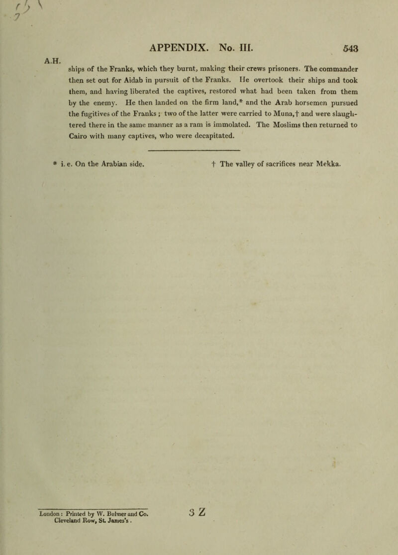 A.H. ships of the Franks, which they burnt, making their crews prisoners. The commander then set out for Aidab in pursuit of the Franks. He overtook their ships and took them, and having liberated the captives, restored what had been taken from them by the enemy. He then landed on the firm land,* and the Arab horsemen pursued the fugitives of the Franks ; two of the latter were carried to Muna,f and were slaugh- tered there in the same manner as a ram is immolated. The Moslims then returned to Cairo with many captives, who were decapitated. * i. e. On the Arabian side. t The valley of sacrifices near Mekka. London: Printed by W. Buhner and Co. Cleveland Row, St. James’s . 3 Z