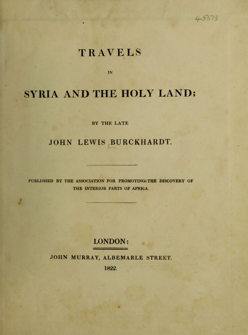 it-SYH TRAVELS IN SYRIA AND THE HOLY LAND BY THE LATE JOHN LEWIS BURCKHARDT. PUBLISHED BY THE ASSOCIATION FOR PROMOTING- THE DISCOVERY OF THE INTERIOR PARTS OF AFRICA. LONDON: JOHN MURRAY, ALBEMARLE STREET. 1822.