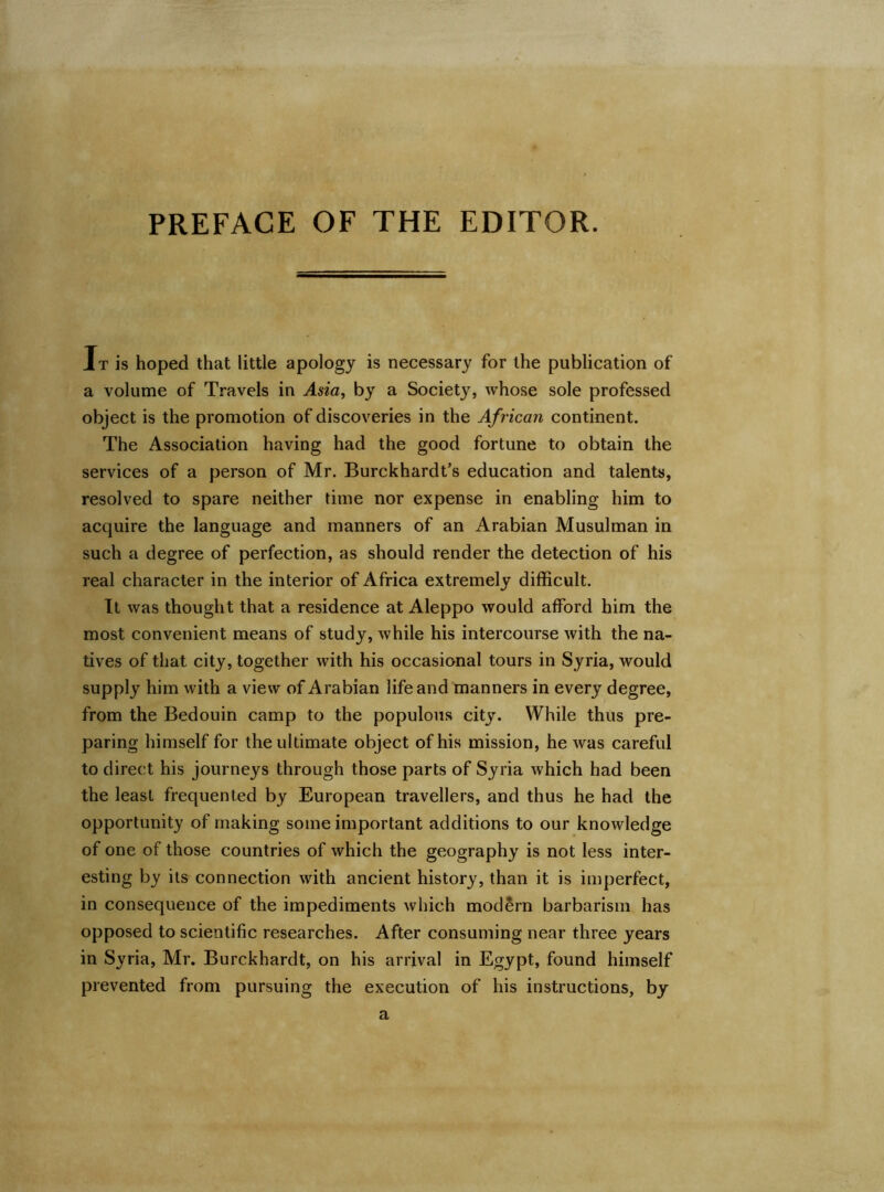 PREFACE OF THE EDITOR. It is hoped that little apology is necessary for the publication of a volume of Travels in Asia, by a Society, whose sole professed object is the promotion of discoveries in the African continent. The Association having had the good fortune to obtain the services of a person of Mr. Burckhardt’s education and talents, resolved to spare neither time nor expense in enabling him to acquire the language and manners of an Arabian Musulman in such a degree of perfection, as should render the detection of his real character in the interior of Africa extremely difficult. It was thought that a residence at Aleppo would afford him the most convenient means of study, while his intercourse with the na- tives of that city, together with his occasional tours in Syria, would supply him with a view of Arabian life and manners in every degree, from the Bedouin camp to the populous city. While thus pre- paring himself for the ultimate object of his mission, he was careful to direct his journeys through those parts of Syria which had been the least frequented by European travellers, and thus he had the opportunity of making some important additions to our knowledge of one of those countries of which the geography is not less inter- esting by its connection with ancient history, than it is imperfect, in consequence of the impediments which modern barbarism has opposed to scientific researches. After consuming near three years in Syria, Mr. Burckhardt, on his arrival in Egypt, found himself prevented from pursuing the execution of his instructions, by a
