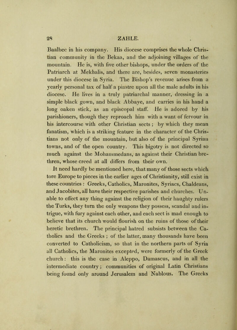 Baalbec in his company. His diocese comprises the whole Chris- tian community in the Bekaa, and the adjoining villages of the mountain. He is, with five other bishops, under the orders of the Patriarch at Mekhalis, and there are, besides, seven monasteries under this diocese in Syria. The Bishop’s revenue arises from a yearly personal tax of half a piastre upon all the male adults in his diocese. He lives in a truly patriarchal manner, dressing in a simple black gown, and black Abbaye, and carries in his hand a long oaken stick, as an episcopal staff. He is adored by his parishioners, though they reproach him with a want of fervour in his intercourse with other Christian sects ; by which they mean fanatism, which is a striking feature in the character of the Chris- tians not only of the mountain, but also of the principal Syrian towns, and of the open country. This bigotry is not directed so much against the Mohammedans, as against their Christian bre- thren, whose creed at all differs from their own. It need hardly be mentioned here, that many of those sects which tore Europe to pieces in t he earlier ages of Christianity, still exist in these countries : Greeks, Catholics, Maronites, Syriacs, Chaldeans, and J acobites, all have their respective parishes and churches. Un- able to effect any thing against the religion of their haughty rulers the Turks, they turn the only weapons they possess, scandal and in- trigue, with fury against each other, and each sect is mad enough to believe that its church would flourish on the ruins of those of their heretic brethren. The principal hatred subsists between the Ca- tholics and the Greeks ; of the latter, many thousands have been converted to Catholicism, so that in the northern parts of Syria all Catholics, the Maronites excepted, were formerly of the Greek church: this is the case in Aleppo, Damascus, and in all the intermediate country; communities of original Latin Christians being found only around Jerusalem and Nablous. The Greeks