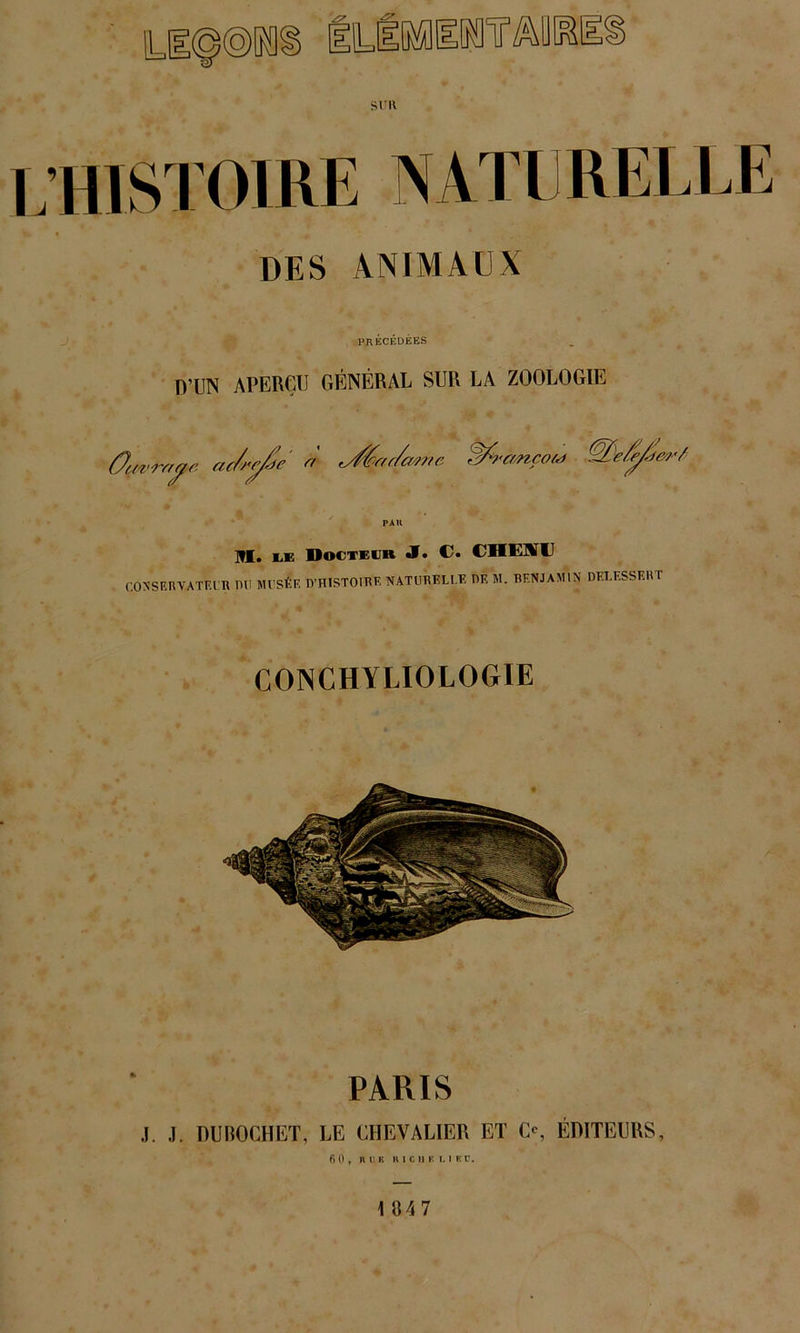 sru . HISTOIRE NATE RELLE DES ANIMAUX PRÉCÉDÉES D’UN APERÇU GÉNÉRAL SUR LA ZOOLOGIE Ourwyc. ac/rc/Je' « rÆru/mne Wfrcm,çou> III. EiE Docteur <1. €• CHEISU CONSERVATEUR OU MI SÉE D'HISTOIRE NATURELLE DE M. BENJAMIN DELESSERT CONCHYLIOLOGIE PARIS .1. .1. DUBOCHET, LE CHEVALIER ET O, ÉDITEURS, fin, B 11 K H I C 11 K t. I Kl’.