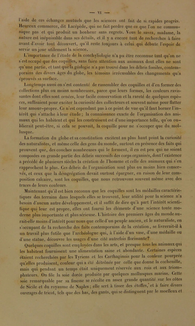 I aide do cos échanges mutuels que les sciences ont fait de si rapides progrès. Heureux commerce, dit Lacépède, qui ne fait perdre que ce que l’on ne commu- nique pas et qui produit un bonheur sans regrets. Vous le savez, madame, la nature est inépuisable dans ses détails, et il y a encore tant de recherches à faire avant d’avoir tout découvert, qu'il reste toujours à celui qui débute l’espoir de servir un jour utilement la science. L’importance de l’étude de la conchyliologie n'a pu être reconnue tant qu’on ne s'est occupé que des coquilles, sans faire attention aux animaux dont elles ne sont qu’une partie, et tant que la géologie n'a pas trouvé dans les débris fossiles, contem- porains des divers âges du globe, les témoins irrécusables des changements qu’a éprouvés sa surface. Longtemps aussi on s’est contenté de rassembler des coquilles et d’en former des collections plus ou moins nombreuses, parce que leurs formes, les couleurs ravis- santes dont elles sont ornées, leur facile conservation et la rareté de quelques espè- ces, suffisaient pour exciter la curiosité des collecteurs et souvent même pour flatter leur amour-propre. Ce n’est cependant pas à ce point de vue qu’il faut borner l’in- térêt qui s’attache à leur étude ; la connaissance exacte de l’organisation des ani- maux qui les habitent et qui les construisent est d’une importance telle, qu’on ou- blierait peut-être, si cela se pouvait, la coquille pour ne s’occuper que du mol- lusque. La formation du globe et sa constitution excitent au plus haut point la curiosité des naturalistes, et même celle des gens du monde, surtout en présence des faits qui prouvent que, des couches nombreuses qui le forment, il en est peu qui ne soient composées en grande partie des débris successifs des corps organisés, dont l’existence a précédé de plusieurs siècles la création de l’homme et celle des animaux qui s’en rapprochent le plus. Ces débris de l’organisation sont plus ou moins bien conser- vés, et ceux que la désagrégation devait surtout épargner, en raison de leur com- position calcaire, sont les coquilles, que nous retrouvons souvent même avec des traces de leurs couleurs. Maintenant qu’il est bien reconnu que les coquilles sont les médailles caractéris- tiques des terrains dans lesquels elles se trouvent, leur utilité pour la science n’a besoin d’aucun autre développement, et il suffit de dire qu’à part l’intérêt scienti- fique qui leur est propre, elles ont fourni les éléments d’une science toute mo- derne plus importante et plus sérieuse. L’histoire des premiers âges du monde au- rait-elle moins d’intérêt pour nous que celle d’un peuple ancien, et le naturaliste, en s’occupant de la recherche des faits contemporains de la création , se livrerait-il à un travail plus futile que l’archéologue qui, à l’aide d’un vase, d une médaille ou d’une statue, découvre les usages d’une cité autrefois florissante? Quelques coquilles sont employées dans les arts, et presque tous les animaux qui les habitent fournissent une alimentation saine et abondante. Certaines espèces étaient recherchées par les Tyriens et les Carthaginois pour la couleur pourprée qu’elles produisent, couleur qui a été détrônée par celle que donne la cochenille, mais qui pendant un temps était uniquement réservée aux rois et aux tiiom— phateurs. On file la soie dorée produite par quelques mollusques marins. Cette soie remarquable par sa finesse se récolte en assez grande quantité sur les côtes de Sicile et du royaume de Naples; elle sert à tisser des étoiles, et à faiie di\eis ouvrages de tricot, tels que des bas, des gants, qui sc distinguent par le moelleux et