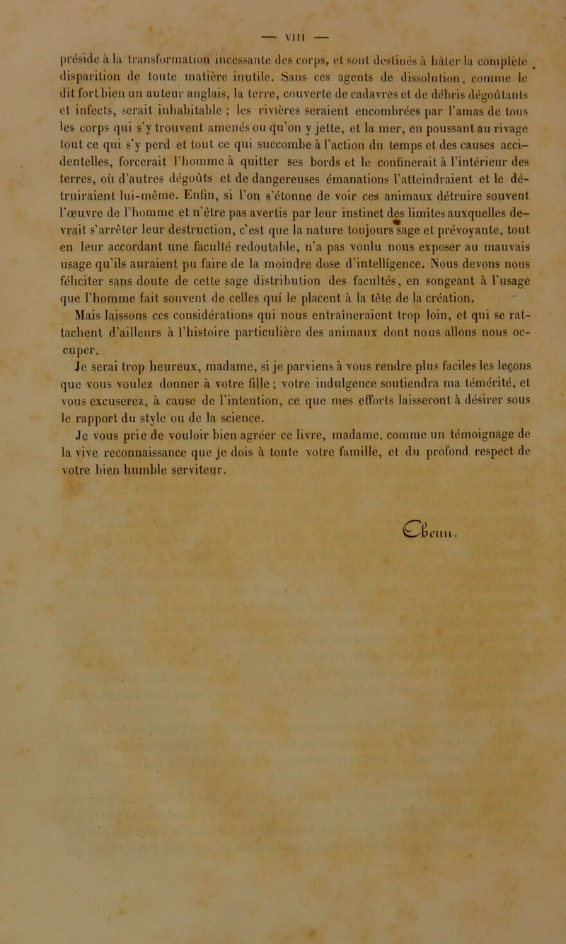 préside à la transformation incessante des corps, et sont destinés à hâter la complète disparition de toute matière inutile. Sans ces agents de dissolution, comme le dit fort bien un auteur anglais, la terre, couverte de cadavres et de débris dégoûtants et infects, serait inhabitable ; les rivières seraient encombrées par l’amas de tous les corps qui s’y trouvent amenés ou qu’on y jette, et la mer, en poussant au rivage tout ce qui s’y perd et tout ce qui succombe à l’action du temps et des causes acci- dentelles, forcerait l'homme à quitter ses bords et le confinerait à l’intérieur des terres, où d’autres dégoûts et de dangereuses émanations l’atteindraient et le dé- truiraient lui-même. Enfin, si l’on s’étonne de voir ces animaux détruire souvent l’œuvre de l’homme et n'ètre pas avertis par leur instinct des limites auxquelles de- vrait s’arrêter leur destruction, c’est que la nature toujours sage et prévoyante, tout en leur accordant une faculté redoutable, n’a pas voulu nous exposer au mauvais usage qu’ils auraient pu faire de la moindre dose d’intelligence. Nous devons nous féliciter sans doute de cette sage distribution des facultés, en songeant à l’usage que l’homme fait souvent de celles qui le placent à la tête de la création. Mais laissons ccs considérations qui nous entraîneraient trop loin, et qui se rat- tachent d’ailleurs à l’histoire particulière des animaux dont nous allons nous oc- cuper. Je serai trop heureux, madame, si je parviens à vous rendre plus faciles les leçons que vous voulez donner à votre fille ; votre indulgence soutiendra ma témérité, et vous excuserez, à cause de l’intention, ce que mes efforts laisseront à désirer sous le rapport du style ou de la science. Je vous prie de vouloir bien agréer ce livre, madame, comme un témoignage de la vive reconnaissance que je dois à toute votre famille, et du profond respect de votre bien humble serviteur. ^-Ijciiu .