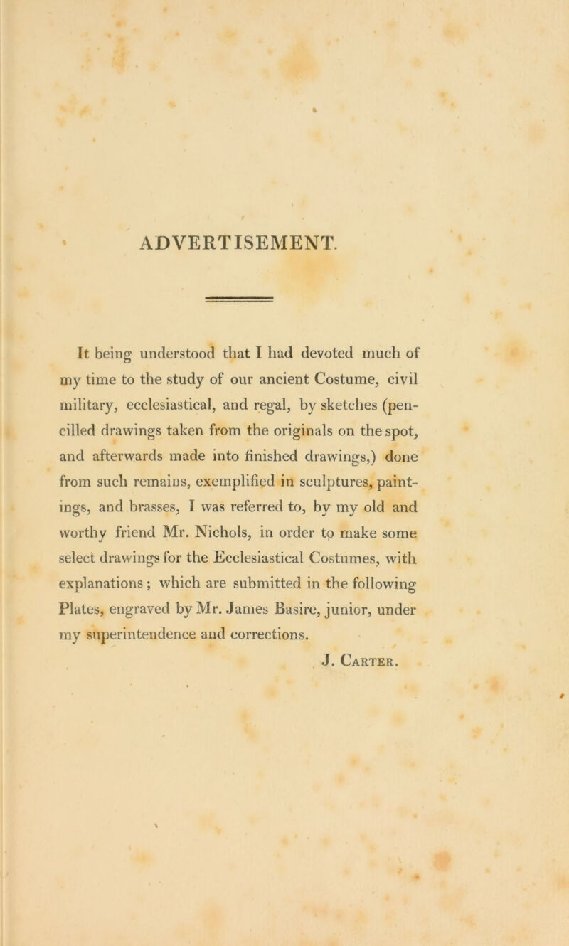 ADVERTISEMENT. It being understood that I had devoted much of my time to the study of our ancient Costume, civil military, ecclesiastical, and regal, by sketches (pen- cilled drawings taken from the originals on the spot, and afterwards made into finished drawings,) done from such remains, exemplified in sculptures, paint- ings, and brasses, I was referred to, by my old and worthy friend Mr. Nichols, in order to make some select drawings for the Ecclesiastical Costumes, with explanations ; which are submitted in the following Plates, engraved by Mr. James Basire, junior, under my superintendence and corrections. J. Carter.