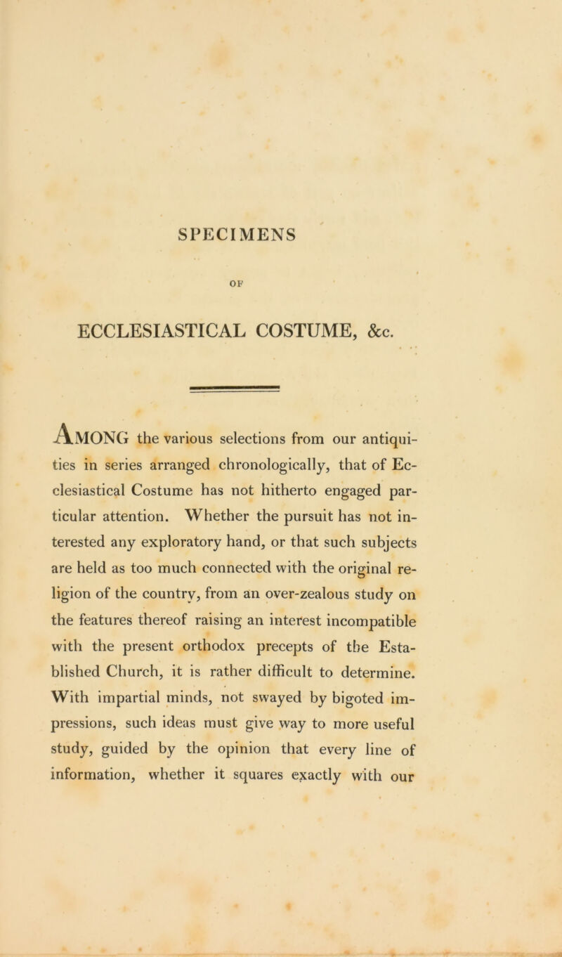 OF ECCLESIASTICAL COSTUME, &c. Among the various selections from our antiqui- ties in series arranged chronologically, that of Ec- clesiastical Costume has not hitherto engaged par- ticular attention. Whether the pursuit has not in- terested any exploratory hand, or that such subjects are held as too much connected with the original re- ligion of the country, from an over-zealous study on the features thereof raising an interest incompatible with the present orthodox precepts of the Esta- blished Church, it is rather difficult to determine. With impartial minds, not swayed by bigoted im- pressions, such ideas must give way to more useful study, guided by the opinion that every line of information, whether it squares exactly with our