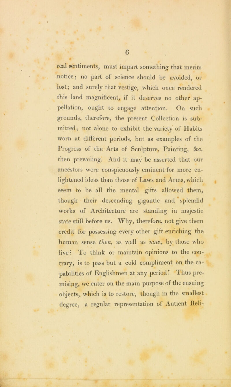 real sentiments, must impart something that merits notice; no part of science should be avoided, or lost.; and surely that vestige, which once rendered this land magnificent, if it deserves no other ap- pellation, ought to engage attention. On such grounds, therefore, the present Collection is sub- mitted; not alone to exhibit the variety of Habits worn at different periods, but as examples of the Progress of the Arts of Sculpture, Painting, &c, then prevailing. And it may be asserted that our ancestors were conspicuously eminent for more en- lightened ideas than those of Laws and Arms, which seem to be all the mental gifts allowed them, though their descending gigantic and ' splendid works of Architecture are standing in majestic state still before us. Why, therefore, not give them credit for possessing every other gift enriching the human sense then, as well as now, by those who live? To think or maintain opinions to the con- trary, is to pass but a cold compliment on the ca- pabilities of Englishmen at any period! Thus pre- mising, we enter on the main purpose of the ensuing objects, which is to restore, though in the smallest degree, a regular representation of Antient Reli-