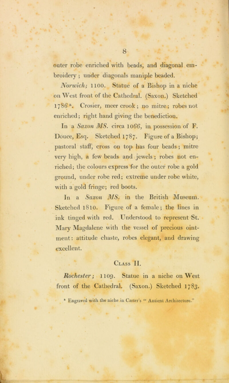 outer robe enriched with beads, and diagonal em- broidery ; under diagonals maniple beaded. Norwich; 1100. Statue of a Bishop in a niche on West front of the Cathedral. (Saxon.) Sketched 178b a. Crosier, meer crook ; no mitre; robes not % enriched; right hand giving the benediction. In a Saxon MS. circa lobb, in possession of F. Douce, Esq. Sketched 1787. Figure of a Bishop; pastoral staff', cross on top has four beads ; mitre very high, a few beads and jewels ; robes not en- riched; the colours express for the outer robe a gold ground, under robe red; extreme under robe white, i M * ' | with a gold fringe; red boots. In a Saxon MS. in the British Museum. Sketched 1810. Figure of a female; the lines in ink tinged with red. Understood to represent St. Mary Magdalene with the vessel of precious oint- ment: attitude chaste, robes elegant, and drawing excellent. Class II. Rochester; liop. Statue in a niche on West front of the Cathedral. (Saxon.) Sketched 1783.