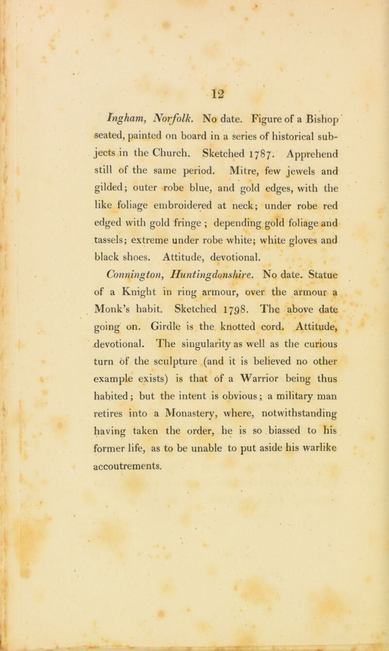 Ingham, Norfolk. No date. Figure of a Bishop seated, painted on board in a series of historical sub- jects in the Church. Sketched 1787. Apprehend still of the same period. Mitre, few jewels and gilded; outer robe blue, and gold edges, with the like foliage embroidered at neck; under robe red edged with gold fringe ; depending gold foliage and tassels; extreme under robe white; white gloves and black shoes. Attitude, devotional. Connington, Huntingdonshire. No date. Statue of a Knight in ring armour, over the armour a Monk’s habit. Sketched 1798. The above date going on. Girdle is the knotted cord. Attitude, devotional. The singularity as well as the curious turn of the sculpture (and it is believed no other example exists) is that of a Warrior being thus habited ; but the intent is obvious; a military man retires into a Monastery, where, notwithstanding having taken the order, he is so biassed to his former life, as to be unable to put aside his warlike accoutrements.
