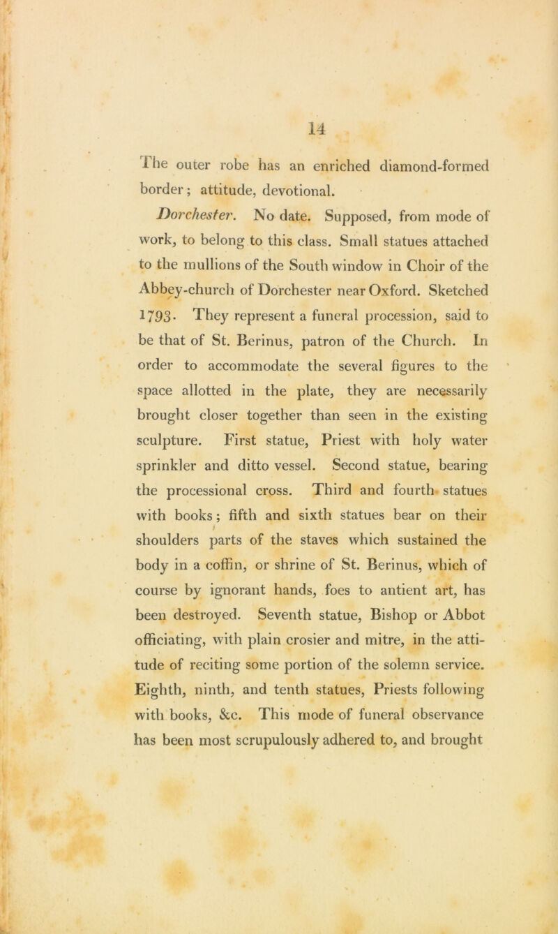 1 he outer robe has an enriched diamond-formed border; attitude, devotional. Dorchester. No date. Supposed, from mode of work, to belong to this class. Small statues attached to the mullions of the South window in Choir of the Abbey-church of Dorchester near Oxford. Sketched 1793- They represent a funeral procession, said to be that of St. Berinus, patron of the Church. In order to accommodate the several figures to the space allotted in the plate, they are necessarily brought closer together than seen in the existing sculpture. First statue, Priest with holy water sprinkler and ditto vessel. Second statue, bearing the processional cross. Third and fourth statues with books; fifth and sixth statues bear on their i shoulders parts of the staves which sustained the body in a coffin, or shrine of St. Berinus, which of course by ignorant hands, foes to antient art, has been destroyed. Seventh statue, Bishop or Abbot officiating, with plain crosier and mitre, in the atti- tude of reciting some portion of the solemn service. Eighth, ninth, and tenth statues, Priests following with books, &c. This mode of funeral observance has been most scrupulously adhered to, and brought