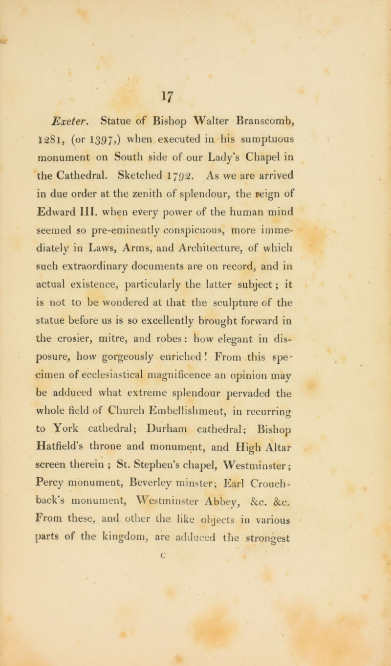 Exeter. Statue of Bishop Walter Branscomb, 1281, (or 1397,) when executed in his sumptuous monument on South side of our Lady’s Chapel in the Cathedral. Sketched 1792. As we are arrived in due order at the zenith of splendour, the reign of Edward III. when every power of the human mind seemed so pre-eminently conspicuous, more imme- diately in Laws, Arms, and Architecture, of which such extraordinary documents are on record, and in actual existence, particularly the latter subject; it is not to be wondered at that the sculpture of the statue before us is so excellently brought forward in the crosier, mitre, and robes : how elegant in dis- posure, how gorgeously enriched! From this spe- cimen of ecclesiastical magnificence an opinion may be adduced what extreme splendour pervaded the whole field of Church Embellishment, in recurring to York cathedral; Durham cathedral; Bishop Hatfield’s throne and monument, and High Altar screen therein ; St. Stephen’s chapel, Westminster; Percy monument, Beverley minster; Earl Crouch- back’s monument, Westminster Abbey, kc. kc. From these, and other the like objects in various parts of the kingdom, are adduced the strongest O c