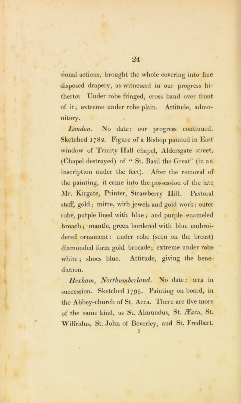 sional actions, brought the whole covering into fine disposed drapery, as witnessed in our progress hi- therto* Under robe fringed, cross band over front of it; extreme under robe plain. Attitude, admo- nitory. London. No date: our progress continued. Sketched 1782. Figure of a Bishop painted in East window of Trinity Hall chapel, Aldersgate street, (Chapel destroyed) of “ St. Basil the Great” (in an inscription under the feet). After the removal of the painting, it came into the possession of the late Mr. Kirgate, Printer, Strawberry Hill. Pastoral staff, gold; mitre, with jewels and gold work; outer robe, purple lined with blue ; and purple enameled broach; mantle, green bordered with blue embroi- \ dered ornament: under robe (seen on the breast) diamonded form gold brocade; extreme under robe white; shoes blue. Attitude, giving the bene- diction. Hexham, Northumberland. No date: sera in succession. Sketched 1795. Painting on board, in the Abbey-church of St. Acca. There are five more of the same kind, as St. Almundus, St. JEata, St. Wilfridus, St. John of Beverley, and St. Fredbert. G