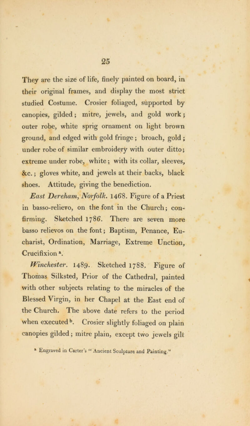 They are the size of life, finely painted on board, in their original frames, and display the most strict studied Costume. Crosier foliaged, supported by canopies, gilded; mitre, jewels, and gold work; outer robe, white sprig ornament on light brown ground, and edged with gold fringe ; broach, gold ; under robe of similar embroidery with outer ditto; extreme under robe, white; with its collar, sleeves, &c.; gloves white, and jewels at their backs, black shoes. Attitude, giving the benediction. East Dereham, Norfolk. 14^8. Figure of a Priest in basso-relievo, on the font in the Church; con- firming. Sketched 1786“. There are seven more basso relievos on the font; Baptism, Penance, Eu- charist, Ordination, Marriage, Extreme Unction, Crucifixion a. Winchester. 1489. Sketched 1788. Figure of Thomas Silksted, Prior of the Cathedral, painted with other subjects relating to the miracles of the Blessed Virgin, in her Chapel at the East end of the Church, The above date refers to the period when executed b. Crosier slightly foliaged on plain canopies gilded; mitre plain, except two jewels gilt a Engraved in Carter’s “ Ancient Sculpture and Painting.’'