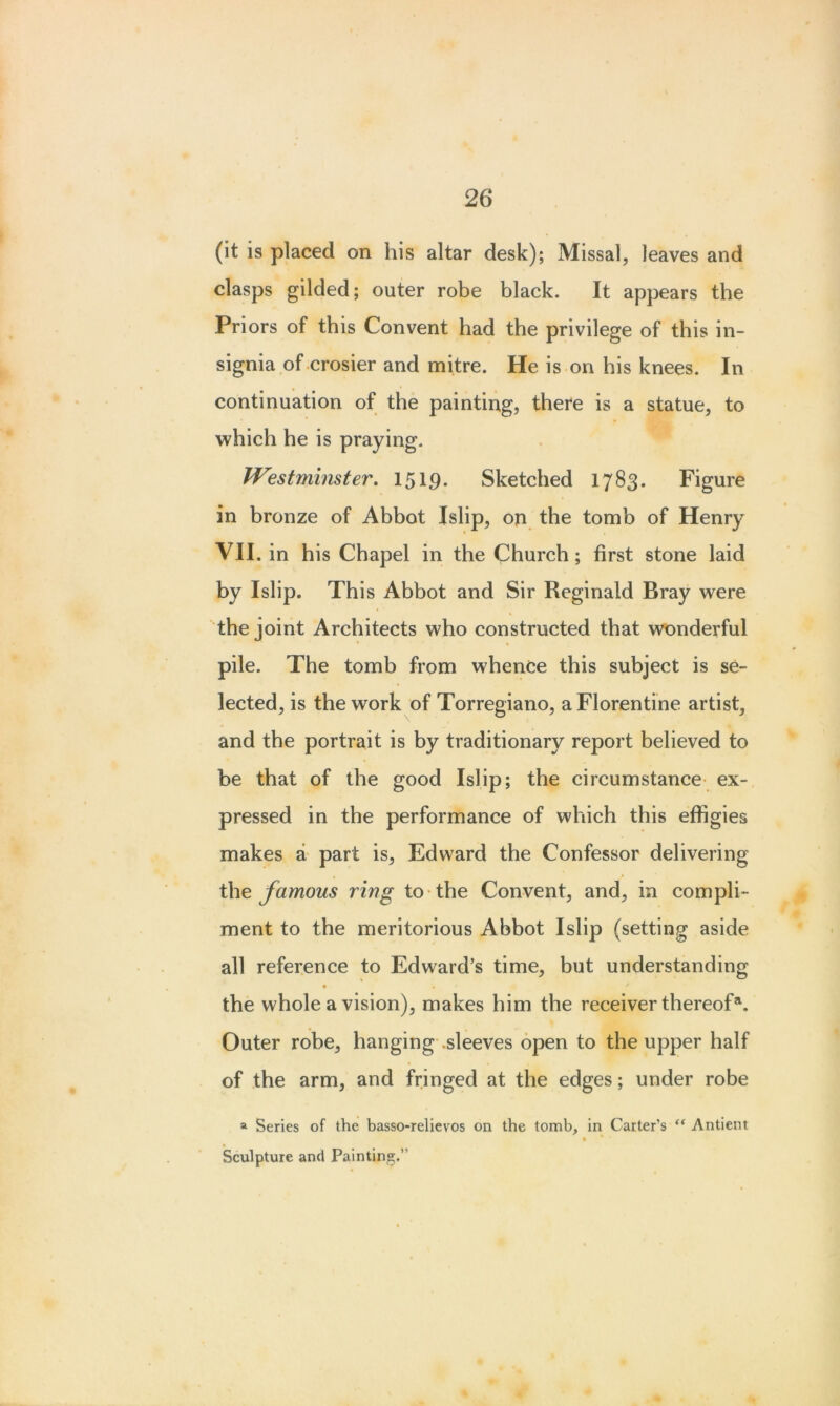 (it is placed on his altar desk); Missal, leaves and clasps gilded; outer robe black. It appears the Priors of this Convent had the privilege of this in- signia of crosier and mitre. He is on his knees. In continuation of the painting, there is a statue, to which he is praying. Westminster. 1519. Sketched 1783. Figure in bronze of Abbot Islip, on the tomb of Henry VII. in his Chapel in the Church ; first stone laid by Islip. This Abbot and Sir Reginald Bray were the joint Architects who constructed that wonderful pile. The tomb from whence this subject is se- lected, is the work of Torregiano, a Florentine artist, and the portrait is by traditionary report believed to be that of the good Islip; the circumstance ex- pressed in the performance of which this effigies makes a part is, Edward the Confessor delivering the famous ring to the Convent, and, in compli- ment to the meritorious Abbot Islip (setting aside all reference to Edward’s time, but understanding • « the whole a vision), makes him the receiver thereof®. Outer robe, hanging .sleeves open to the upper half of the arm, and fringed at the edges; under robe a Series of the basso-relievos on the tomb, in Carter’s “ Anticnt • * ' Sculpture and Painting.”
