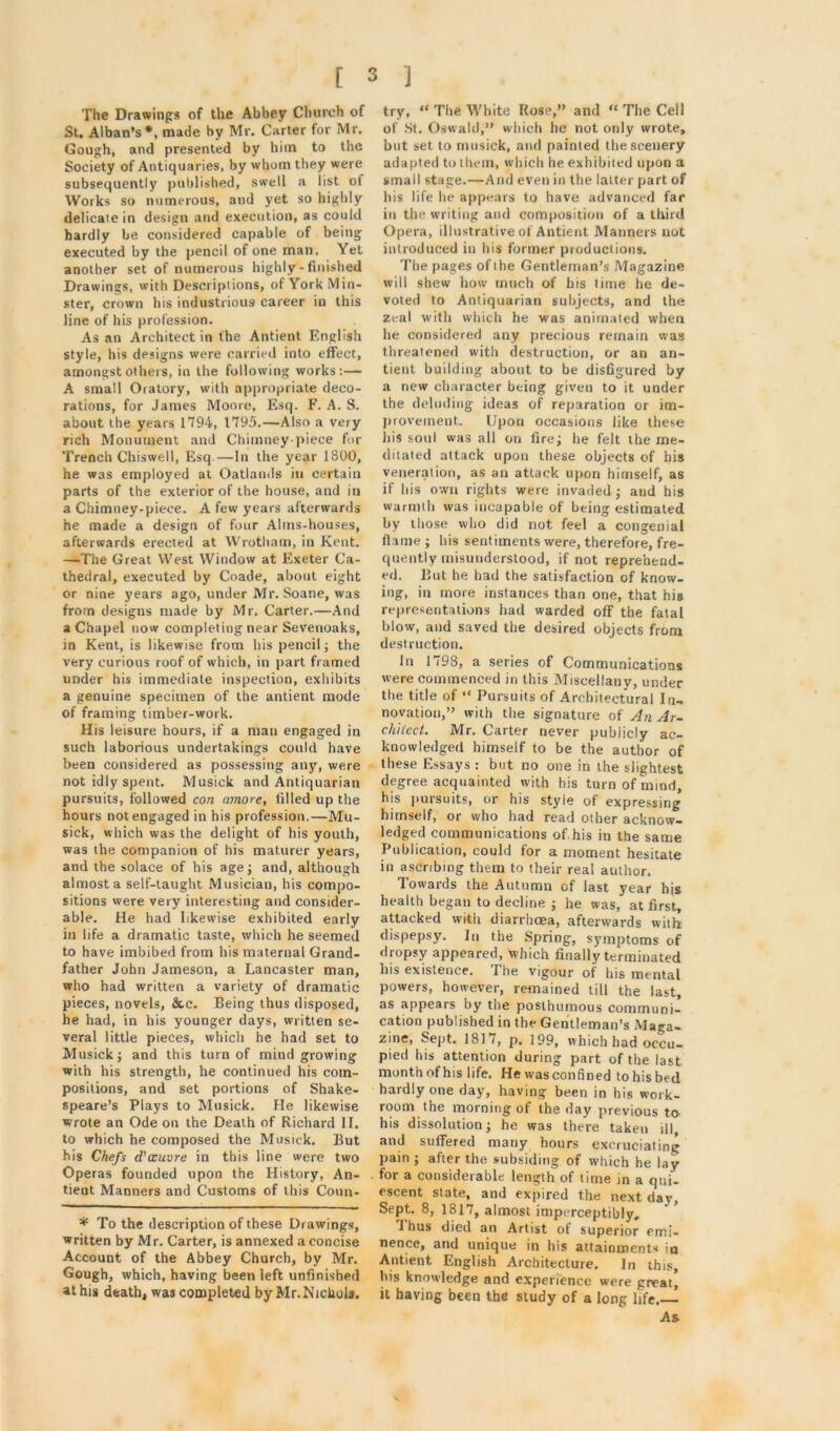 The Drawings of the Abbey Church of St. Alban’s*, made by Mr. Carter for Mr. Gough, and presented by him to the Society of Antiquaries, by whom they were subsequently published, swell a list of Works so numerous, and yet so highly delicate in design and execution, as could hardly be considered capable of being executed by the pencil of one man. Yet another set of numerous highly-finished Drawings, with Descriptions, of York Min- ster, crown his industrious career in this line of his profession. As an Architect in the Antient English style, his designs were carried into effect, amongst others, in the following works:— A small Oratory, with appropriate deco- rations, for James Moore, Esq. F. A. S. about the years; 1794, 1795.—Also a very rich Monument and Chimney-piece for Trench Chiswell, Esq.—In the year 1800, he was employed at Oatlands in certain parts of the exterior of the house, and in a Chimney-piece. A few years afterwards he made a design of four Alms-houses, afterwards erected at Wrotham, in Kent. —The Great West Window at Exeter Ca- thedral, executed by Coade, about eight or nine years ago, under Mr. Soane, was from designs made by Mr. Carter.—And a Chapel now completing near Sevenoaks, in Kent, is likewise from his pencil; the very curious roof of which, in part framed under his immediate inspection, exhibits a genuine specimen of the antient mode of framing timber-work. His leisure hours, if a man engaged in such laborious undertakings could have been considered as possessing any, were not idly spent. Musick and Antiquarian pursuits, followed con amore, filled up the hours not engaged in his profession.—Mu- sick, which was the delight of his youth, was the companion of his maturer years, and the solace of his age; and, although almost a self-taught Musician, his compo- sitions were very interesting and consider- able. He had likewise exhibited early in life a dramatic taste, which he seemed to have imbibed from his maternal Grand- father John Jameson, a Lancaster man, who had written a variety of dramatic pieces, novels, &,c. Being thus disposed, he had, in his younger days, written se- veral little pieces, which he had set to Musick; and this turn of mind growing with his strength, he continued his com- positions, and set portions of Shake- speare’s Plays to Musick. He likewise wrote an Ode on the Death of Richard II. to which he composed the Musick. But his Chefs d'ccuvre in this line were two Operas founded upon the History, An- tient Manners and Customs of this Coun- * To the description of these Drawings, written by Mr. Carter, is annexed a concise Account of the Abbey Church, by Mr. Gough, which, having been left unfinished at his death, was completed by Mr. Nichols. try, “ The White Rose,” and The Cell of St. Oswald,” which he not only wrote, but set to musick, and painted the scenery adapted to them, which he exhibited upon a small stage.—And even in the latter part of his life he appears to have advanced far in the writing and composition of a third Opera, illustrative of Antient Manners not introduced in his former productions. The pages of the Gentleman’s Magazine will shew how much of his time he de- voted to Antiquarian subjects, and the zeal with which he was animated when he considered any precious remain was threatened with destruction, or an an- tient building about to be disfigured by a new character being given to it under the deluding ideas of reparation or im- provement. Upon occasions like these bis soul was all on fire; he felt the me- ditated attack upon these objects of his veneration, as an attack upon himself, as if bis own rights were invaded ; and his warmth was incapable of being estimated by those who did not feel a congenial flame ; his sentiments were, therefore, fre- quently misunderstood, if not reprehend- ed. But he had the satisfaction of know- ing, in more instances than one, that his representations had warded off the fatal blow, and saved the desired objects from destruction. In 1798, a series of Communications were commenced in this Miscellany, under the title of “ Pursuits of Architectural In- novation,” with the signature of An Ar- chitect. Mr. Carter never publicly ac- knowledged himself to be the author of these Essays : but no one in the slightest degree acquainted with his turn of mind, his pursuits, or his styie of expressing himself, or who had read other acknow- ledged communications of his in the same Publication, could for a moment hesitate in ascribing them to their real author. Towards the Autumn of last year his health began to decline ; he was, at first, attacked with diarrhoea, afterwards with dispepsy. In the Spring, symptoms of dropsy appeared, which finally terminated his existence. The vigour of his mental powers, however, remained till the last, as appears by the posthumous communi- cation published in the Gentleman’s Maga- zine, Sept. 1817, p. 199, which had occu- pied his attention during part of the last month of his life. He was confined to his bed hardly one day, having been in his work- room the morning of the day previous to his dissolution; he was there taken ill, and suffered many hours excruciating pain ; after the subsiding of which he lay for a considerable length of time in a qui- escent state, and expired the next day. Sept. 8, 1817, almost imperceptibly, I bus died an Artist of superior emi- nence, and unique in his attainments in Antient English Architecture. In this, his knowledge and experience were great, it having been the study of a long life.— As