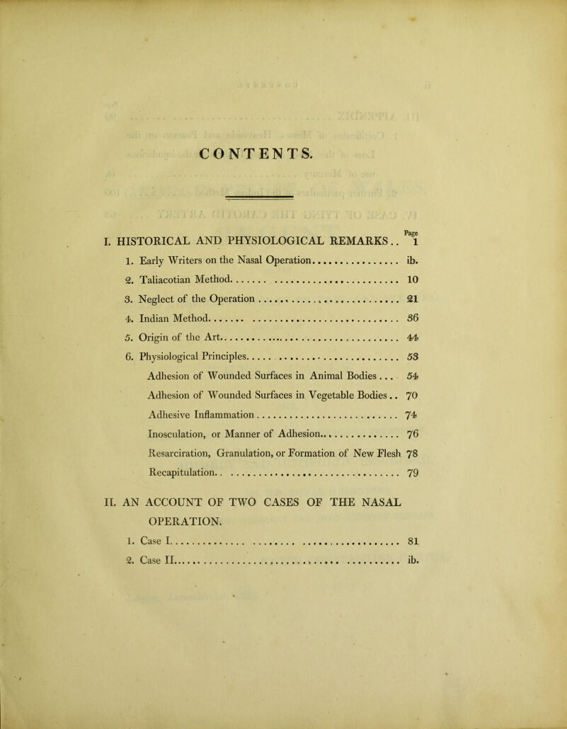 CONTENTS I. HISTORICAL AND PHYSIOLOGICAL REMARKS.. 1 1. Early Writers on the Nasal Operation ib. 2. Taliacotian Method 10 3. Neglect of the Operation 21 4. Indian Method 36 5. Origin of the Art 44 6. Physiological Principles 53 Adhesion of Wounded Surfaces in Animal Bodies ... 54 Adhesion of Wounded Surfaces in Vegetable Bodies .. 70 Adhesive Inflammation 74' Inosculation, or Manner of Adhesion 76 Resarciration, Granulation, or Formation of New Flesh 78 Recapitulation 79 II. AN ACCOUNT OF TWO CASES OF THE NASAL OPERATION. 1. Case I 81 2. Case II ib.