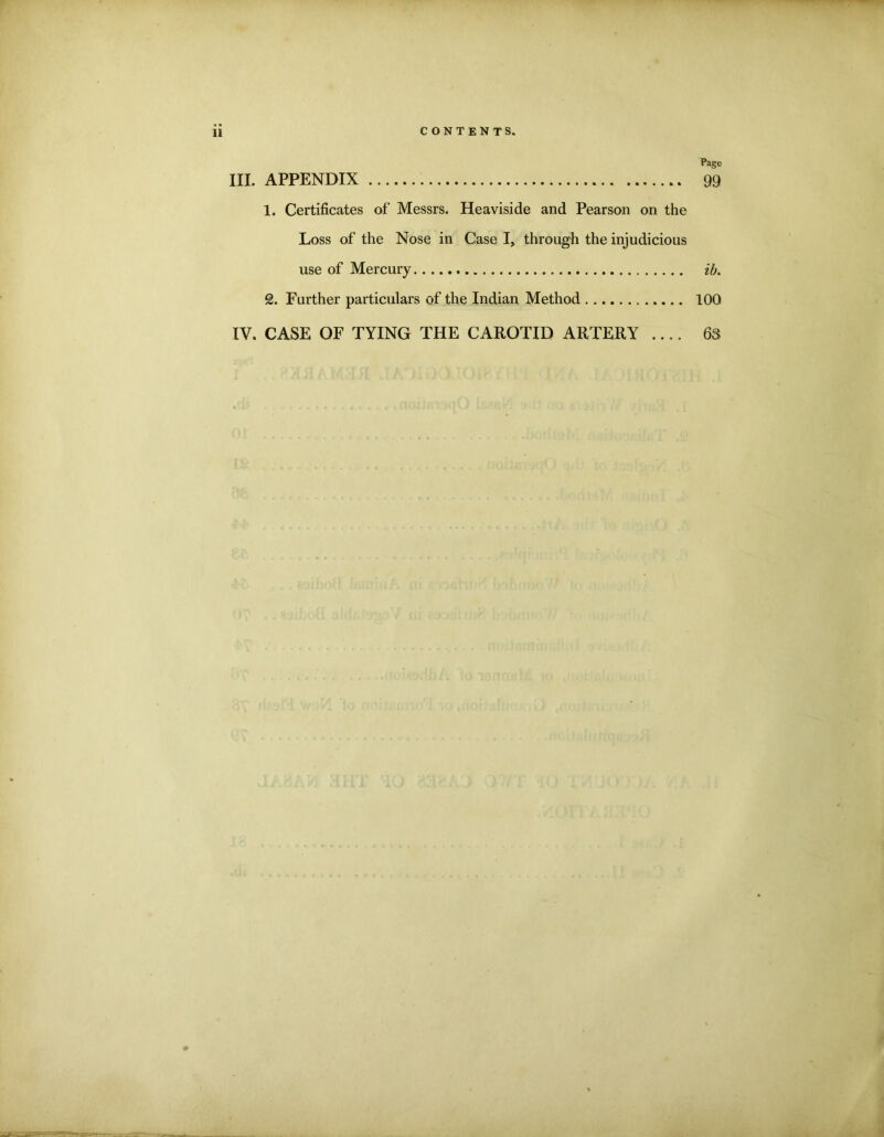 11 III. APPENDIX CONTENTS. Page 99 1. Certificates of* Messrs. Heaviside and Pearson on the Loss of the Nose in Case I, through the injudicious use of Mercury ib. 2. Further particulars of the Indian Method 100 IV. CASE OF TYING THE CAROTID ARTERY .... 63